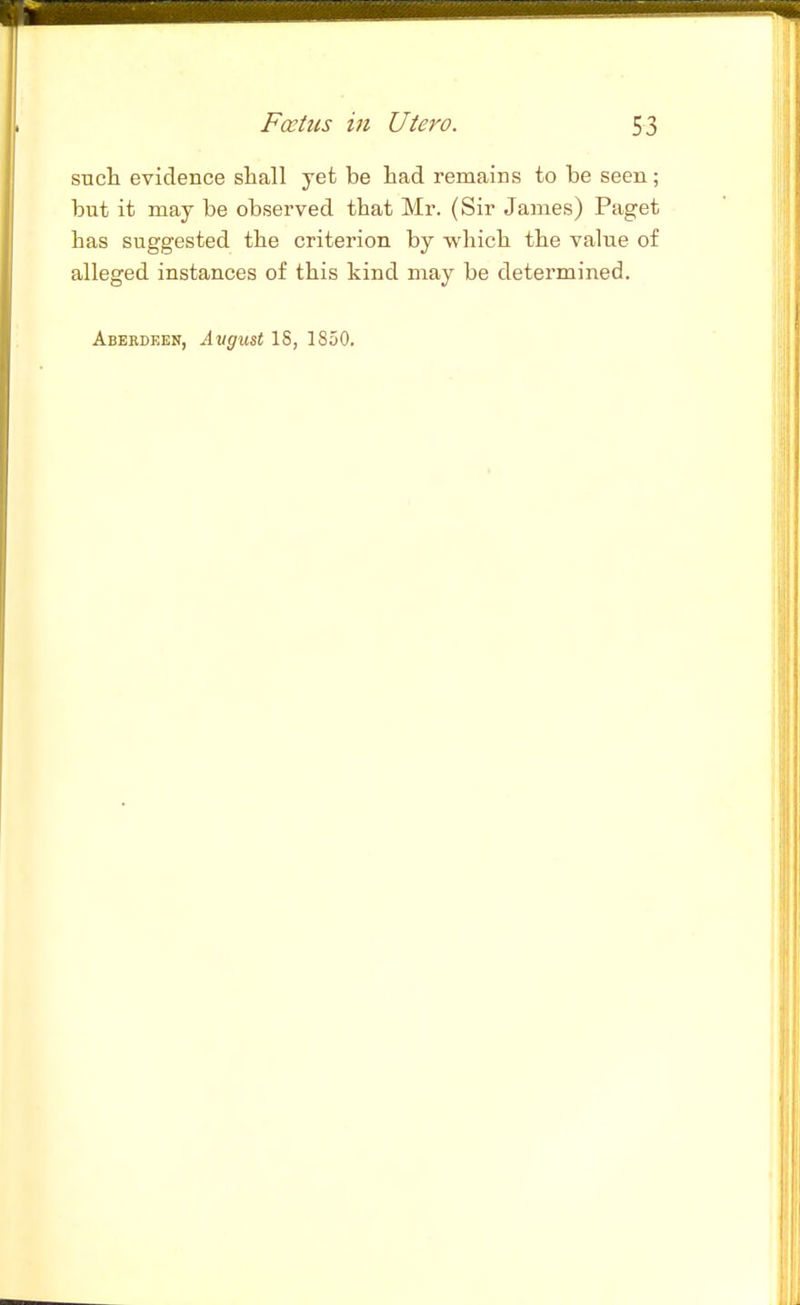 sucli evidence shall yet be liad remains to be seen; but it may be observed that Mr. (Sir James) Paget has suggested the criterion by which the value of alleged instances of this kind may be determined. Abekdeen, Angu&t IS, 1850.