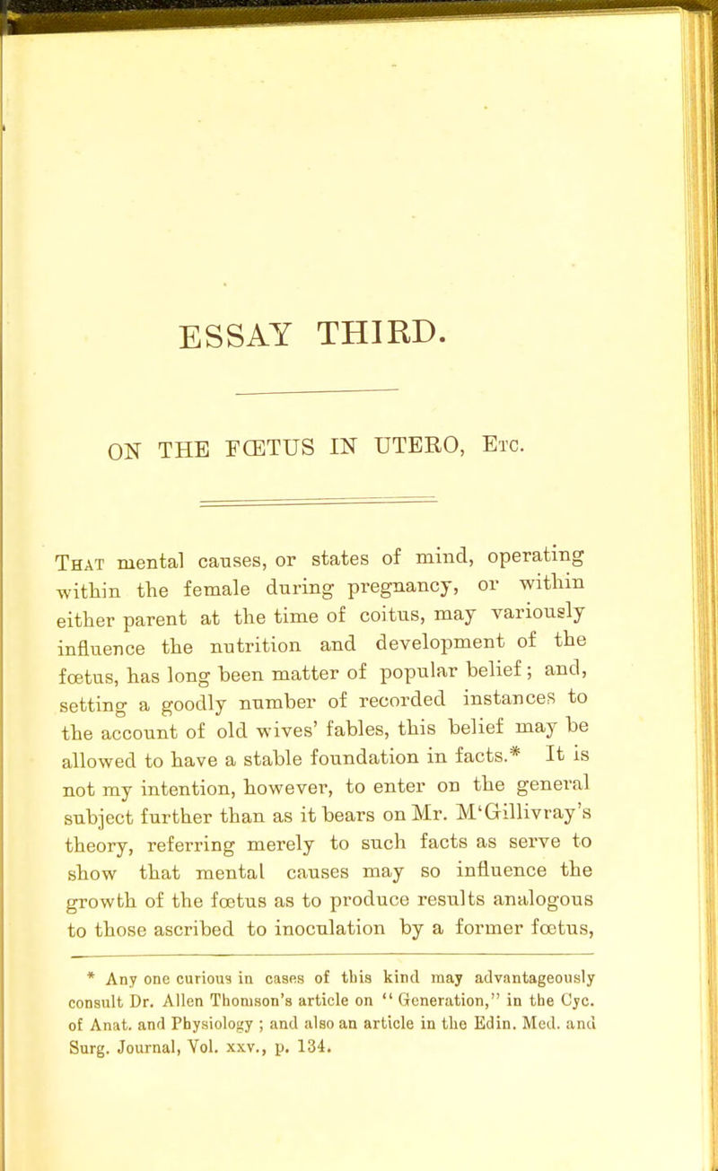 ON THE FffiTUS IN UTERO, Etc. That mental causes, or states of mind, operating witliin the female during pregnancy, or witliin either parent at the time of coitus, may variously influence the nutrition and development of the foetus, has long been matter of popular belief ; and, setting a goodly number of recorded instances to the account of old wives' fables, this belief may be allowed to have a stable foundation in facts.* It is not my intention, however, to enter on the general subject further than as it bears on Mr. M'G-illivray's theory, referring merely to such facts as serve to show that mental causes may so influence the growth of the foetus as to produce results analogous to those ascribed to inoculation by a former foetus, * Any one curious in cases of this kind may advantageously consult Dr. Allen Thomson's article on  Generation, in the Cyc. of Anat. and Physiology ; and also an article in the Edin. Med. and Surg. Journal, Vol. xxv., p. 134.