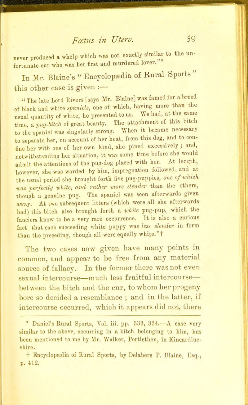 never produced a whelp which was not exactly similar to the un- fortunate cur who was her first and murdered lover. In Mr. Blaine's  EncyclopsBclia of Rural Sports  this other case is given :—  The late Lord Rivers [says Mr. Blaine] was famed for a breed of black and white s])anieh, one of which, having more than the usual quantity of white, he presented to us. We had, at the same time, a img-UicU of great beauty. The attachment of this bitch to the spaniel was singularly strong. When it became necessary to separate her, on account of her heat, from this dog, and to con- fine her with one of her own kind, she pined excessively ; and, notwithstanding her situation, it was some time before she would admit the attentions of the pug-dog placed with her. At length, however, she was warded by him, impregnation followed, and at the usual period she brought forth five pug-puppies, o«e of tuhich was perfectly white, and rather more slender than the others, though a genuine pug. The spaniel was soon afterwards given away. At two subsequent litters (which were all she afterwards had) this bitch also brought forth a wliite pug-pup, which the fanciers know to be a very rare occurrence. It is also a curious fact that each succeeding white puppy was less slender in form than the preceding, though all were equally white.t The two cases now given have many points in common, and appear to be free from any material source of fallacy. In the former there was not even sexual intercourse—much less fruitful intercourse— between the bitch and the cur, to whom her progeny bore so decided a resemblance ; and in the latter, if intercourse occurred, which it appears did not, there * Daniel's Rural Sports, Vol. iii. pp. 333, 334.—A case very similar to the above, occurring in a bitch belonging to him, has been mentioned to me by Mr. Walker, Poitlethen, in Kincardine- shire. t Encyclopsedia of Rural Sports, by Delabcre P. Blaine, Esq., p. 412.
