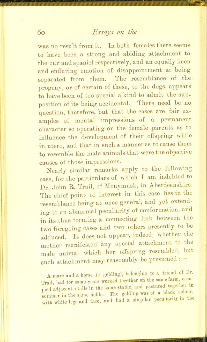 was no result from it. Tn both females there seems to have been a strong and abiding attachment to the cur and spaniel respectively, and an equally keen and enduring emotion of disappointment at beiug separated from them. The resemblance of the progeny, or of certain of these, to the dogs, appears to have been of too special a kind to admit the sup- position of its being accidental. There need be no question, therefore, but that the cases are fair ex- amples of mental impressions of a permanent character so operating on the female parents as to influence the development of their offspring while in utero, and that in such a manner as to cause them to resemble the male animals that were the objective causes of those impressions. Nearly similar remarks apply to the following case, for the particulars of which I am indebted to Dr. John R. Trail, of Monymusk, in Aberdeenshire. The chief point of interest in this case lies in the resemblance being at once general, and yet extend- ing to an abnormal peculiarity of conformation, and in°its thus forming a connecting link between the two foregoing cases and two others presently to be adduced. It does not appear, indeed, whether the mother manifested any special attachment to the male animal which her offspring resembled, but such attachment may reasonably be presumed : — A mare and a horse (a gelding), belonging to a friend of Dr. Tnil had for some years worked together on the same farm, occu- pied adjacent stalls in the same stable, and pastured together in r,„,.ncr in the same fields. The gelding was of a black colour with white legs and face, and bad a singular peculiarity m the