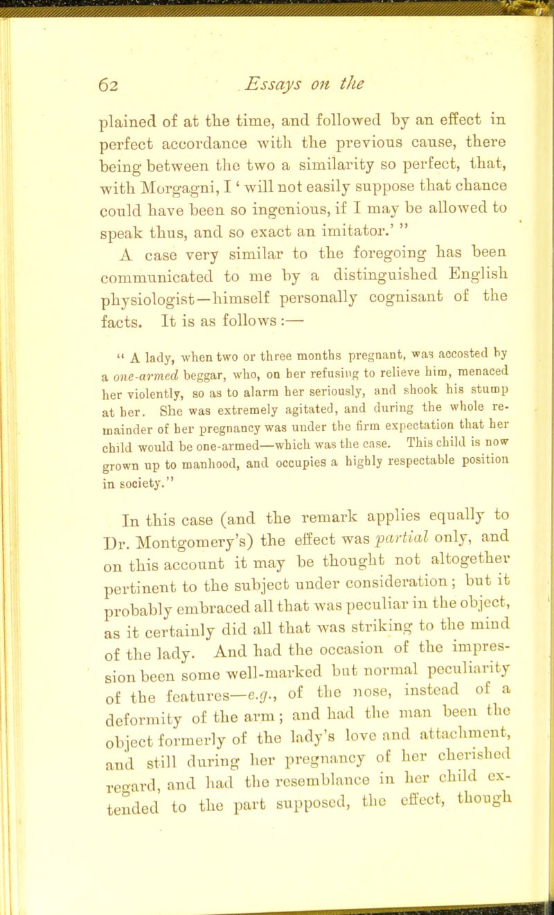 plained of at tlie time, and followed by an effect in perfect accordance with tlie previous cause, there being between the two a similarity so perfect, that, with Morgagni, I' will not easily suppose that chance could have been so ingenious, if I may be allowed to speak thus, and so exact an imitator.' A case very similar to the foregoing has been communicated to me by a distinguished English physiologist—himself personally cognisant of the facts. It is as follows :— A lady, when two or three months pregnant, was accosted by a one-armed beggar, who, on her refusing to relieve him, menaced her violently, so as to alarm her seriously, and shook his stump at her. She was extremely agitated, and during the whole re- mainder of her pregnancy was under the firm expectation that her child would be one-armed—which was the case. This child is nosv grown up to manhood, and occupies a highly respectable position in society. In this case (and the remark applies equally to Dr. Montgomery's) the effect was partial only, and on this account it may be thought not altogether pertinent to the subject under consideration; but it probably embraced all that was peculiar in the object, as it certainly did all that was striking to the mind of the lady. And had the occasion of the impres- sion been some well-marked bat normal peculiarity of the features-e.^., of the nose, instead of a deformity of the arm; and had the man been the object formerly of the lady's love and attachment, and still during her pregnancy of her cherished reoard, and had the resemblance in her child ex- tended to the part supposed, the effect, though