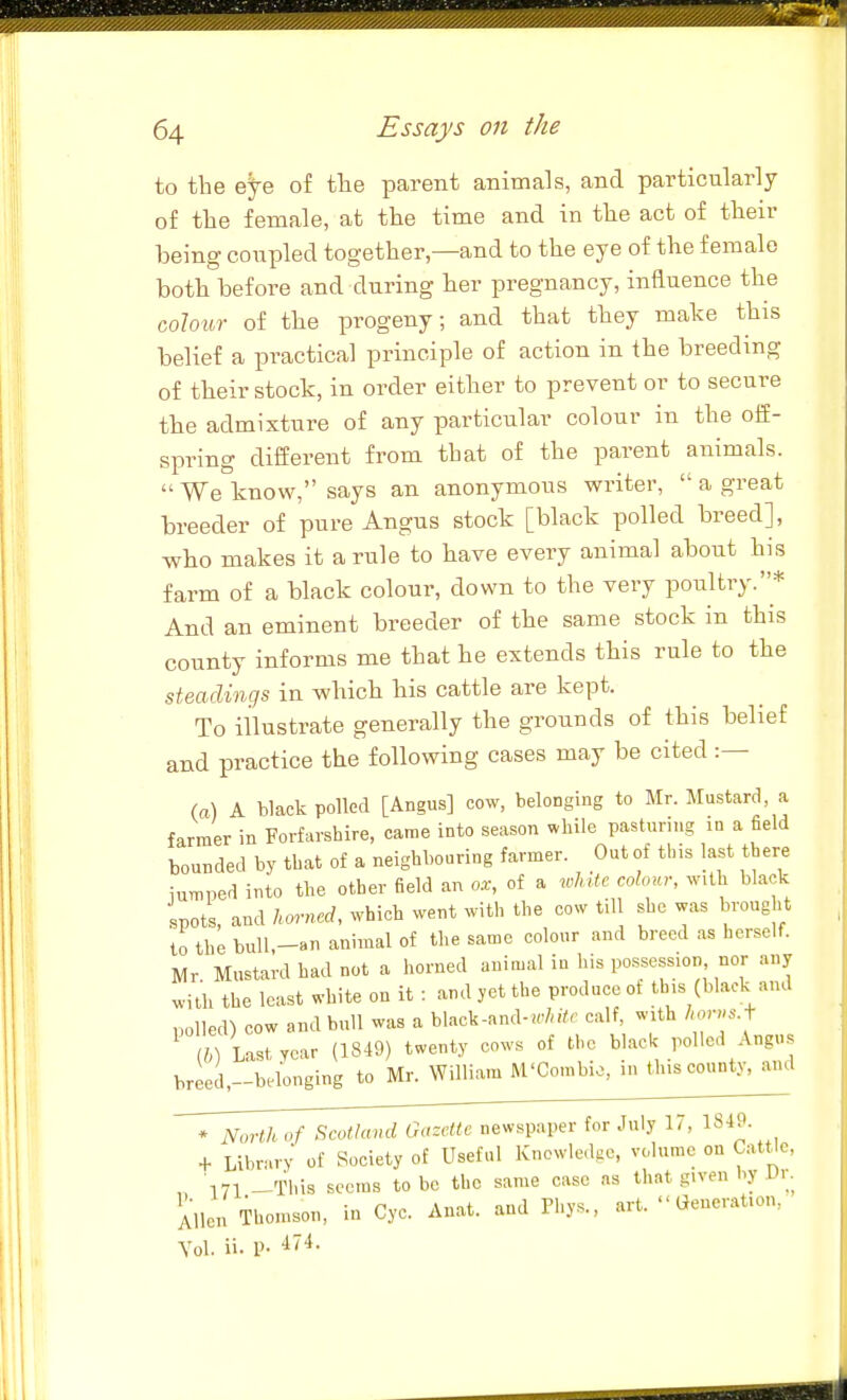 to the eye of the parent animals, and particularly of the female, at the time and in the act of their being conpled together,—and to the eye of the female both before and during her pregnancy, influence the colour of the progeny; and that they make this belief a practical principle of action in the breeding of their stock, in order either to prevent or to secure the admixture of any particular colour in the off- spring different from that of the parent animals.  We know, says an anonymous writer,  a great breeder of pure Angus stock [black polled breed], who makes it a rule to have every animal about his farm of a black colour, down to the very poultry.* And an eminent breeder of the same stock in this county informs me that he extends this rule to the steadings in which his cattle are kept. To illustrate generally the grounds of this belief and practice the following cases may be cited :— (a) A black polled [Angus] cow, belonging to Mr. Mustard, a farmer in Forfarshire, came into season while pasturing in a field bounded by that of a neighbouring farmer. Out of this last there iumped into the other field an ox, of a xoliitc colour, with black spots, and hm-ned, which went with the cow till she was brought to the bull,-8n animal of the same colour and breed as herself. Mr Mustard had not a horned animal in his possession nor any ^ith the least white on it : and yet the produce of this (black and polled) cow and bull was a black-and-«'/n7r calf, with horvsA ib) Last year (1849) twenty cows of the black polled Angus breed.-bcdonging to Mr. William M'Combio, in this county, and * North of Scotland Gazette newspaper for July 17, 18-lj|- + Libn.rv of Society of Useful Knowledge, volume on Cattle, 171 -This seems to bo the same case as that given by Dr. Allen Thomson, in Cyc. Anat. and Phys., art. Generation, Vol. ii- V- •i'*-