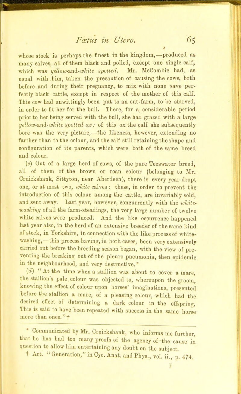 whose stock is perhaps the finest in the kingdom,—produced as many calves, all of them black and polled, except one single calf, which was yeUo2o-a.nd-ivhite spotted. Mr. MeCombie had, as usual with him, taken the precaution of causing the cows, both before and during their preguancy, to mix with none save per- fectly black cattle, except in respect of the mother of this calf. This cow had unwittingly been put to an out-farm, to be starved, in order to fit her for the bull. There, for a considerable period prior to her being served with the bull, she had grazed with a large yellow-a.nA-white spotted ox: of this ox the calf she subsequently bore was the very picture,—the likeness, however, extending no farther than to the colour, and the calf still retaining the shape and configuration of its parents, which were both of the same breed and colour. (c) Out of a large herd of cows, of the pure Teeswater breed, all of them of the brown or roan colour (belonging to Mr. Cruickshank, Sittyton, near Aberdeen), there is every year dropt one, or at most two, white calves: these, in order to prevent the introduction of this colour among the cattle, are invariably sold, and sent away. Last year, however, concurrently with the white- washing/ of all the farm-steadings, the very large number of twelve white calves were produced. And the like occurrence happened last year also, in the herd of an extensive breeder of the same kind of stock, in Yorkshire, in connection with the like process of white- washing,—this process having, iu both cases, been very extensively carried out before the breeding season began, with the view of pre- venting the breaking out of the pleuro-pneumonia, then epidemic in the neighbourhood, and very destructive.* {d) At the time when a stallion was about to cover a mare, the stallion's pale, colour was objected to, whereupon the groom, knowing the effect of colour upon horses' imaginations, presented before the stallion a mare, of a pleasing colour, which had the desired efi'ect of determining a dark colour in the offspring. This is said to have been repeated with success in the same horse more than once, f * Communicated by Mr. Cruickshank, who informs me further, that he has had too many proofs of the agency of the cause in question to allow him entertaining any doubt on the subject. t Art. Generation, in Cyc.Anat. and Phys., vol. ii., p. 474. F