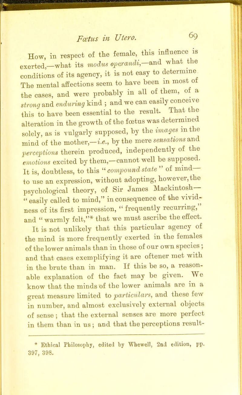 How, in respect of the female, this influence is exerted,—what its modus o^erandi,s.nd. what the conditions of its agency, it is not easy to determine^ The mental affections seem to have been in most ot the cases, and were probably in all of them, of a strong and enduring kind ; and we can easily conceive this to have been essential to the result. That the alteration in the growth of the foetus was determined solely, as is vulgarly supposed, by the images mthe mind of the mother,-i.e., by the jxieve sensations B.nc\ perceptions therein produced, independently of the emotions excited by them,-cannot well be supposed. It is, doubtless, to this compound state of mind- to use an expression, without adopting, however, the psychological theory, of Sir James Mackintosh— easily called to mind, inconsequence of the vivid- ness of its first impression, frequently recurring, and warmly felt,* that we must ascribe the effect. It is not unlikely that this particular agency of the mind is more frequently exerted in the females of the lower animals than in those of our own species; and that cases exemplifying it are oftener met with in the brute than in man. If this be so, a reason- able explanation of the fact may be given. We know that the minds of the lower animals are in a great measure limited to particulars, and these few in number, and almost exclusively external objects of sense; that the external senses are more perfect in them than in us; and that the perceptions result- * Ethical Philosophy, edited by Whewell, 2nd edition, pp. 397, 398.