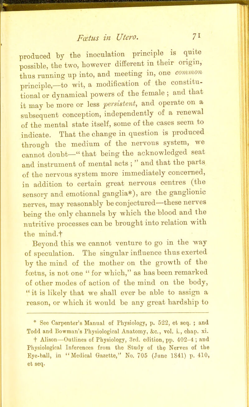 produced by tlie inoculation principle is quite possible, tbe two, however different in their origin, thus running up into, and meeting in, one common principle,—to wit, a modification of the constitu- tional or dynamical powers of the female ; and that it may be more or less persistent, and operate on a subsequent conception, independently of a renewal of the mental state itself, some of the cases seem to indicate. That the change in question is produced through the medium of the nervous system, we cannot doubt— that being the acknowledged seat and instrument of mental acts ; and that the parts of the nervous system more immediately concerned, in addition to certain great nervous centres (the sensory and emotional ganglia*), are the ganglionic nerves, may reasonably be conjectured—these nerves being the only channels by which the blood and the nutritive processes can be brought into relation with the mind.f Beyond this we cannot venture to go in the way of speculation. The singular influence thus exerted by the mind of the mother on the growth of the foetus, is not one for which, as has been remarked of other modes of action of the mind on the body, it is likely that we shall ever be able to assign a reason, or which it would be any great hardship to * See Carpenter's Manual of Physiology, p. 522, et seq. ; and Todd and Bowman's Physiological Anatomy, &c., vol. i., chap. xi. t Alison—Outlines of Physiology, 3rd. edition, pp. 402-4 ; and Physiological Inferences from the Study of the Nerves of the Eye-ball, in Medical Gazette, No. 705 (June 1841) p. 410, et seq.