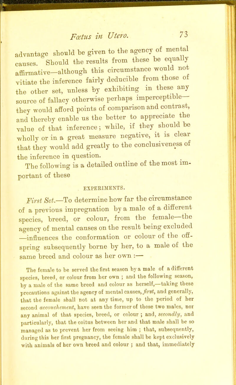 advantage shonld be given to the agency of mental causes Shoiild the results from these be equally affirmative-although this circumstance would not vitiate the inference fairly deducible from those ot the other set, unless by exhibiting in these any source of fallacy otherwise perhaps imperceptible— they would afford points of comparison and contrast, and thereby enable us the better to appreciate the yalue of that inference; while, if they should be wholly or in a great measure negative, it is clear that they would add greatly to the conclusiveness of the inference in question. The following is a detailed outline of the most im- portant of these EXPERIMENTS. First Set—To determine how far the circumstance of a previous impregnation by a male of a different species, breed, or colour, from the female—the agency of mental causes on the result being excluded —influences the conformation or colour of the off- spring subsequently borne by her, to a male of the same breed and colour as her own :— The female to he served the first season by a male ot a different species, breed, or colour from her own ; and the following season, by a male of the same breed and colour as herself,—taking these precautions against the agency of mental causes,^?-si, and generally, that tbe female shall not at any time, up to the period of her second accouchement, have seen the former of those two males, nor any animal of that species, breed, or colour ; and, secondly, and particularly, that the coitus between her and that male shall be so managed as to prevent her from seeing him ; that, subsequently, during this her first pregnancy, the female shall be kept exclusively with animals of her own breed and colour ; and that, immediately