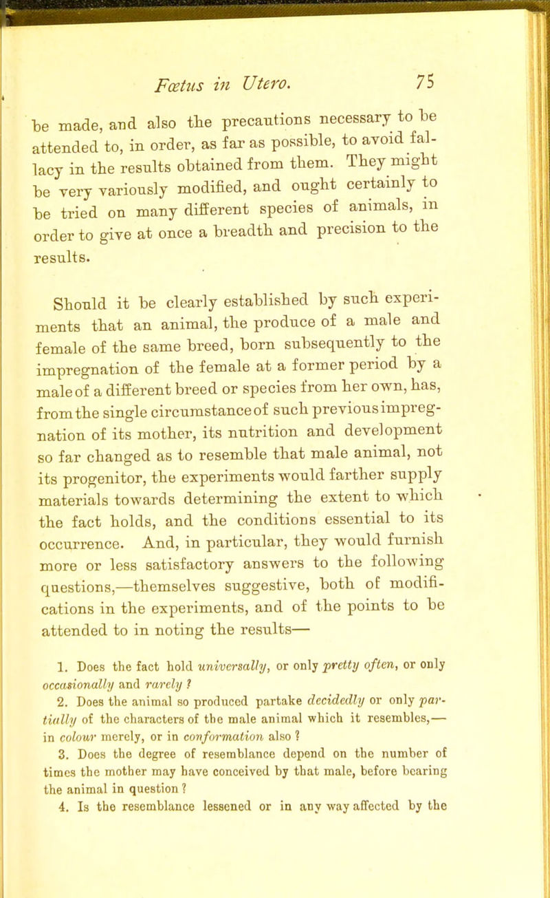 be made, aiid also the precautioBS necessary to be attended to, in order, as far as possible, to avoid fal- lacy in the resnlts obtained from them. They might be very variously modified, and ought certainly to be tried on many different species of animals, in order to give at once a breadth and precision to the results. Should it be clearly established by such experi- ments that an animal, the produce of a male and female of the same breed, born subsequently to the impregnation of the female at a former period by a male of a different breed or species from her own, has, from the single circumstance of such previous impreg- nation of its mother, its nutrition and development so far changed as to resemble that male animal, not its progenitor, the experiments would farther supply materials towards determining the extent to which the fact holds, and the conditions essential to its occurrence. And, in particular, they would furnish more or less satisfactory answers to the following questions,—themselves suggestive, both of modifi- cations in the experiments, and of the points to be attended to in noting the results— 1. Does the fact hold universally, or 0Vi\^ pretty often, or only occasionally and rarely ? 2. Does the animal so produced partake decidedly or only par- tially of the characters of the male animal which it resembles,— in colour merely, or in conformation also ? 3. Does the degree of resemblance depend on the number of times the mother may have conceived by that male, before bearing the animal in question ? 4. Is the resemblance lessened or in any way affected by the
