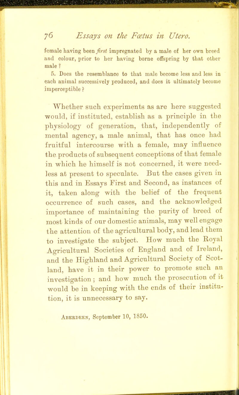 female having been fint impregnated by a male of her own breed and colour, prior to her having borne offspring by that other male ? 5. Does the resemblance to that male become less and less in each animal successively produced, and does it ultimately become imperceptible ? Whether such experiments as are here suggested would, if instituted, establish as a principle in the physiology of generation, that, independently of mental agency, a male animal, that has once had fruitful intercourse with a female, may influence the products of subsequent conceptions of that female in which he himself is not concerned, it were need- less at present to speculate. But the cases given in this and in Essays First and Second, as instances of it, taken along with the belief of the frequent occurrence of such cases, and the acknowledged importance of maintaining the purity of breed of most kinds of our domestic animals, may well engage the attention of the agricultural body, and lead them to investigate the subject. How much the Royal Agricultural Societies of England and of Ireland, and the Highland and Agricultural Society of Scot- land, have it in their power to promote such an investigation ; and how much the prosecution of it would be in keeping with the ends of their institu- tion, it is unnecessary to say. Aberdeen, September 10, 1850.