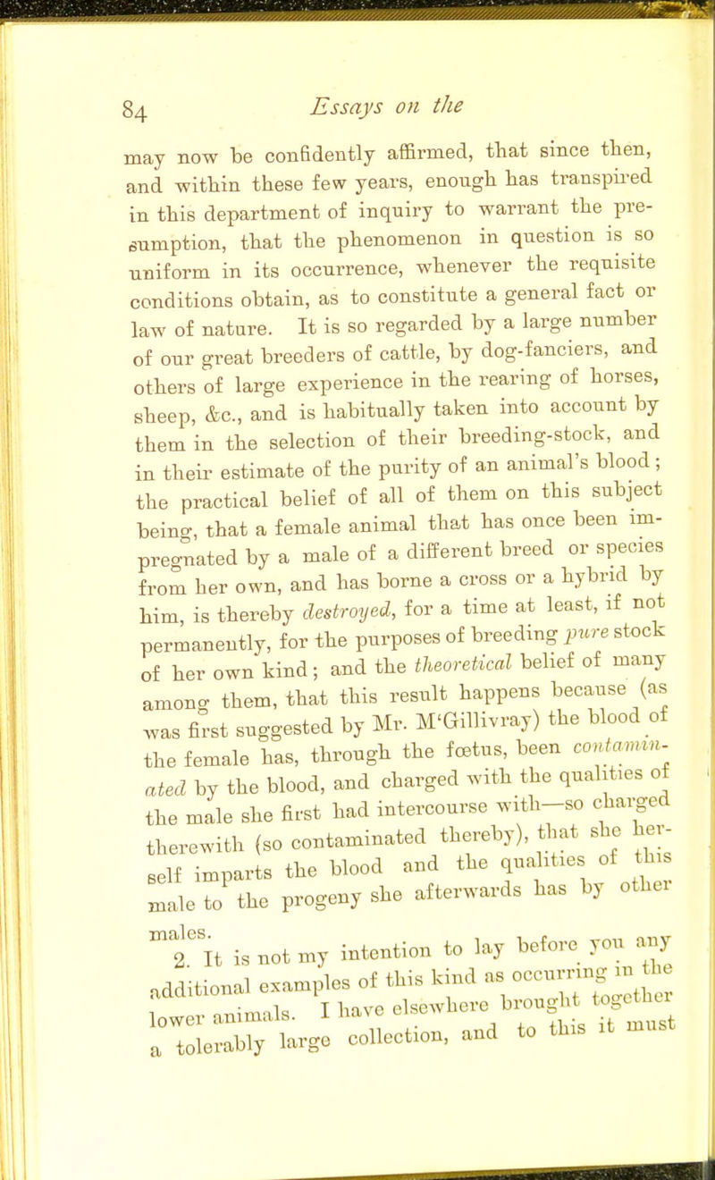 may now be confidently affirmed, that since then, and within these few years, enough has transpii^ed in this department of inquiry to warrant the pre- sumption, that the phenomenon in question is so uniform in its occurrence, whenever the requisite conditions obtain, as to constitute a general fact or law of nature. It is so regarded by a large number of our great breeders of cattle, by dog-fanciers, and others of large experience in the rearing of horses, sheep, &c., and is habitually taken into account by them in the selection of their breeding-stock, and in their estimate of the purity of an animal's blood; the practical belief of all of them on this subject beino-, that a female animal that has once been im- pregnated by a male of a different breed or species from her own, and has borne a cross or a hybrid by him, is thereby destroyed, for a time at least, if not permanently, for the purposes of breeding pure stock of her own kind; and the theoretical belief of many among them, that this result happens because (as was first suggested by Mr. M'GilUvray) the blood of the female has, through the foetus, been contam^n. ated by the blood, and charged with the qualities of the male she first had intercourse with-so charged therewith (so contaminated thereby), that she her- self imparts the blood and the qua ities of th male to the progeny she afterwards has by othei  2.lt is not my intention to lay before you any additional examples of this kind as occurrmg - U oT^imnls I have elsewhere brought togetutr TtlXW coUection, and to U.is H .u.t