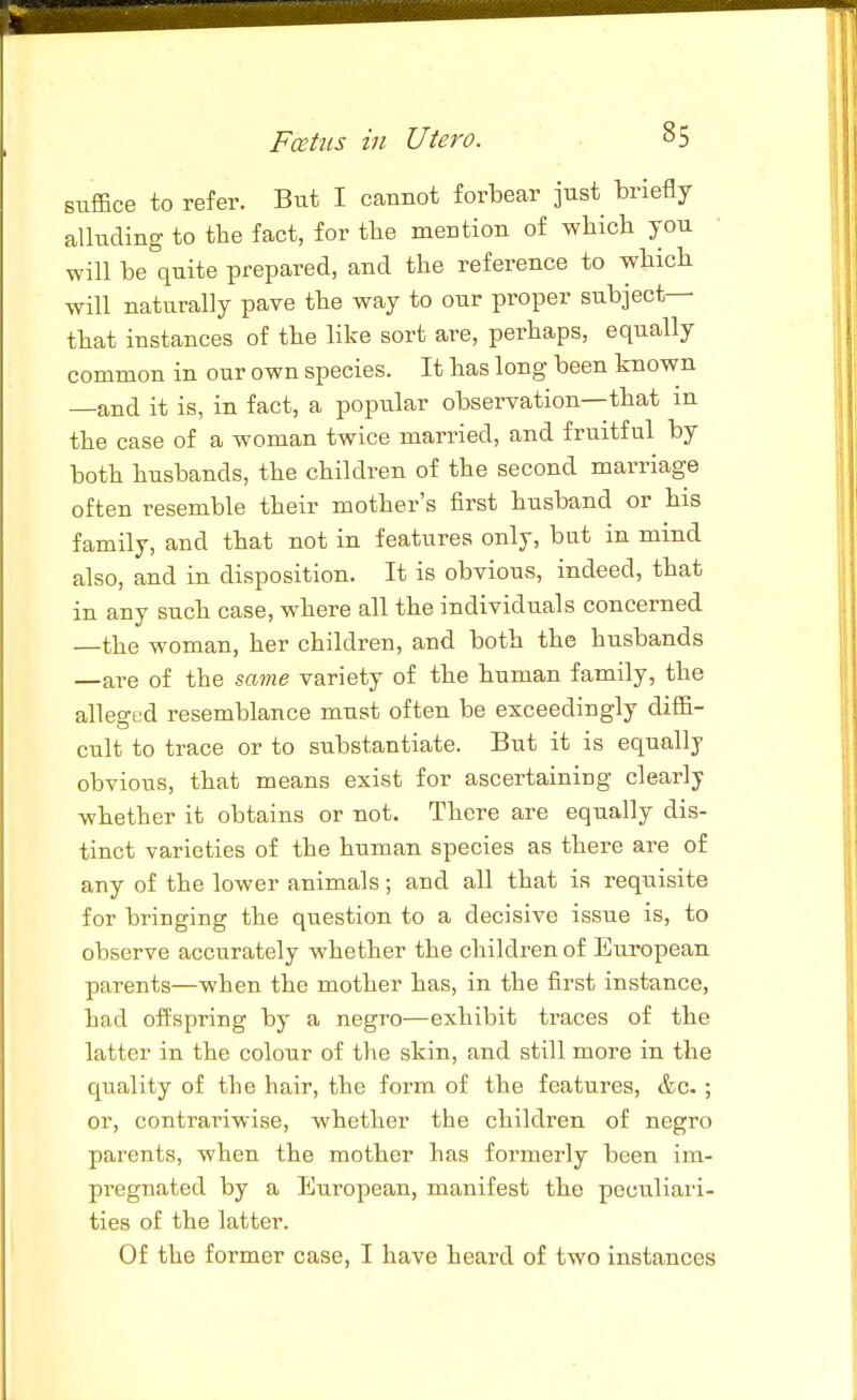 suffice to refer. But I cannot forbear just briefly alluding to the fact, for tbe mention of wliicb you will be quite prepared, and the reference to which will naturally pave the way to our proper subject- that instances of the like sort are, perhaps, equally common in our own species. It has long been known —and it is, in fact, a popular observation—that m the case of a woman twice married, and fruitful by both husbands, the children of the second marriage often resemble their mother's first husband or his family, and that not in features only, but in mind also, and in disposition. It is obvious, indeed, that in any such case, where all the individuals concerned —the woman, her children, and both the husbands —are of the same variety of the human family, the alleo-ed resemblance must often be exceedingly diffi- cult to trace or to substantiate. But it is equally obvious, that means exist for ascertaining clearly whether it obtains or not. There are equally dis- tinct varieties of the human species as there are of any of the lower animals; and all that is requisite for bringing the question to a decisive issue is, to observe accurately whether the children of European parents—when the mother has, in the first instance, had offspring by a negro—exhibit traces of the latter in the colour of the skin, and still more in the quality of the hair, the form of the features, &c- ; or, contrariwise, whether the children of negro parents, when the mother has formerly been im- pi-egnated by a European, manifest the peculiari- ties of the latter. Of the former case, I have heard of two instances