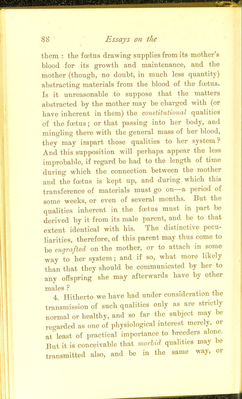 them : the foetus drawing supplies from its mother's blood for its growth and maintenance, and the mother (though, no doubt, in much less quantity) abstracting materials from the blood of the foetus. Is it unreasonable to suppose that the matters abstracted by the mother may be charged with (or have inherent in them) the constitutional qualities of the foetus; or that passing into her body, and mino-lina there with the general mass of her blood, they may impart those qualities to her system ? And this supposition will perhaps appear the less improbable, if regard be had to the length of time during w^hich the connection between the mother and the foetus is kept up, and during which this transference of materials must go on—a period of some weeks, or even of several months. But the qualities inherent in the foetus must in part be derived by it from its male parent, and be to that extent identical with his. The distinctive pecu- liarities, therefore, of this parent may thus come to be engrafted on the mother, or to attach in some way to her system; and if so, what more likely than that they should be communicated by her to any offspring she may afterwards have by otlier males ? . 4. Hitherto we have had under consideration the transmission of such qualities only as are strictly normal or healthy, and so far the subject may be rec^arded as one of physiological interest merely, or at'^least of practical importance to breeders alone. But it is conceivable that morlid qualities may be transmitted also, and be in the same way, or