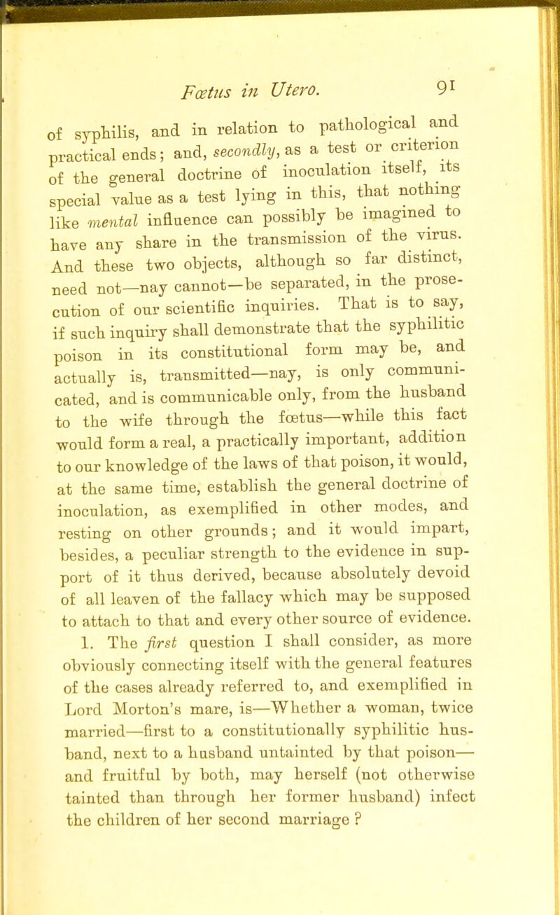 of syptilis, and in relation to pathological and practical ends; and, secondly, a test or_ criterion of the general doctrine of inoculation itselt, its special value as a test lying in this, that nothing like mental influence can possibly be imagined to have any share in the transmission of the virus. And these two objects, although so far distinct, need not—nay cannot-be separated, in the prose- cution of our scientific inquiries. That is to say, if such inquiry shall demonstrate that the syphilitic poison in its constitutional form may be, and actually is, transmitted—nay, is only communi- cated, and is communicable only, from the husband to the wife through the foetus—while this fact would form a real, a practically important, addition to our knowledge of the laws of that poison, it would, at the same time, establish the general doctrine of inoculation, as exemplified in other modes, and resting on other grounds; and it would impart, besides, a peculiar strength to the evidence in sup- port of it thus derived, because absolutely devoid of all leaven of the fallacy which may be supposed to attach to that and every other source of evidence. 1. The first question I shall consider, as more obviously connecting itself with the general features of the cases already referred to, and exemplified in Lord Morton's mare, is—Whether a woman, twice married—first to a constitutionally syphilitic hus- band, next to a husband untainted by that poison— and fruitful by both, may herself (not otherwise tainted than through her former husband) infect the children of her second marriage ?