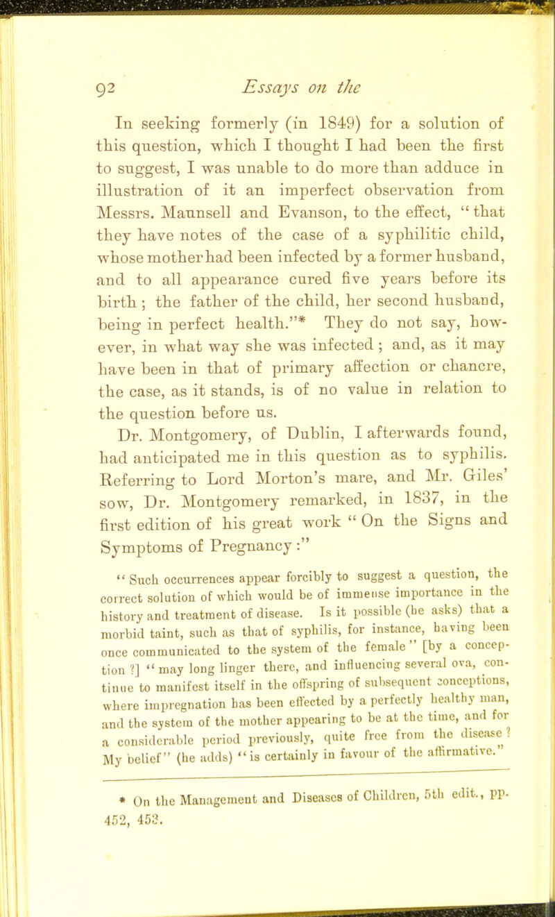 In seeking formerly (in 1849) for a solution of this question, whicli I thought I had been the first to suggest, I was unable to do more than adduce in illustration of it an imperfect observation from Messrs. Maunsell and Evanson, to the effect,  that they have notes of the case of a syphilitic child, whose mother had been infected by a former husband, and to all appearance cured five years before its birth; the father of the child, her second husband, being in perfect health.* They do not say, how- ever, in what way she was infected ; and, as it may have been in that of primary aifection or chancre, the case, as it stands, is of no value in relation to the question before us. Dr. Montgomery, of Dublin, I afterwards found, had anticipated me in this question as to syphilis. Eeferring to Lord Morton's mare, and Mr. Giles' sow, Dr. Montgomery remarked, in 1837, m the first edition of his great work  On the Signs and Symptoms of Pregnancy:  Such occurrences appear forcibly to suggest a question, the correct solution of which would be of immense importance in the history and treatment of disease. Is it possible (be asks) that a morbid taint, such as that of syphilis, for instance, haying been once communicated to the system of the female [by a concep- tion ?]  may long linger there, and influencing several ova, con- tinue to manifest itself in the offspring of subsequent conceptions, where impregnation has been eflected by a perfectly healthy man, and the system of the mother appearing to be at the time, and for a considerable period previously, quite free from the disease? My belief (he adds) is certainly in favour of the affirmative. • On the Management and Diseases of Children, 5th edit., pp. 452, 453.
