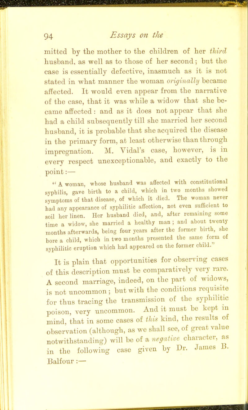 mitted by the mother to the children of her tliird husband, as well as to those of her second; but the case is essentially defective, inasmuch as it is not stated in what manner the woman originally became affected. It wo aid even appear from the narrative of the case, that it was while a widow that she be- came alfected: and as it does not appear that she had a child subsequently till she married her second husband, it is probable that she acquired the disease in the primary form, at least otherwise than through impregnation. M. Vidal's case, however, is in every respect unexceptionable, and exactly to the point:— A woman, whose husband was affected with constitutional syphilis, gave birth to a child, which in two months showed symptoms of that disease, of which it died. The woman never had any appearance of syphilitic affection, not even sufficient to soU her linen. Her husband died, and, after remaining some time a widow, she married a healthy man ; and about twenty months afterwards, being four years after the former birth, she bore a child, which in two months presented the same form of syphilitic eruption which had appeared on the former child. It is plain that opportunities for observing cases of this description must be comparatively very rare. A second marriage, indeed, on the part of widows, is not uncommon ; but with the conditions requisite for thus tracing the transmission of the syphilitic poison, very uncommon. And it must be kept m mind, that in some cases of tlih kind, the results of observation (although, as we shall see, of great value notwithstanding) will be of a negative character, as in the following case given by Dr. James B. Balfour :—