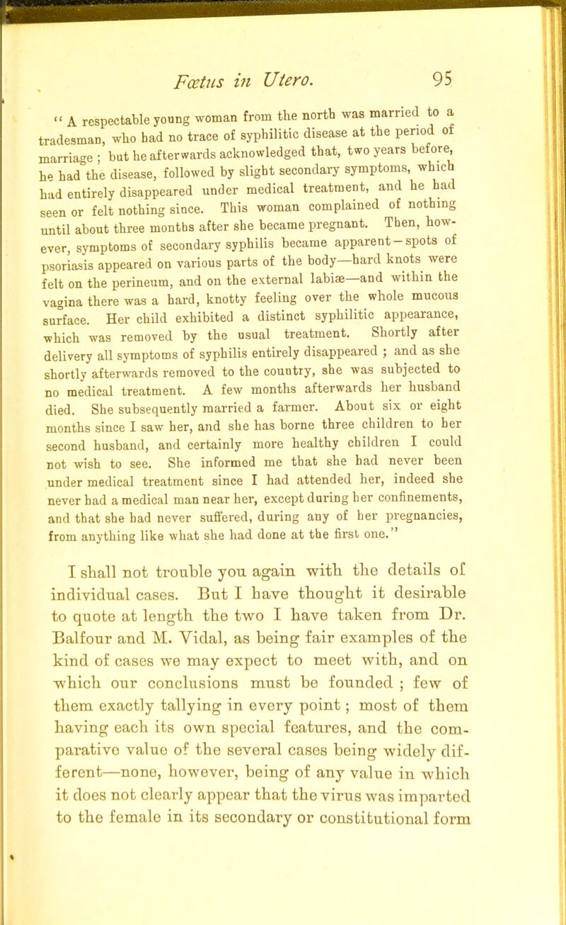  A respectable young woman from the nortb was married to a tradesman, who had no trace of syphilitic disease at the period of marriac'e ; but he afterwards acknowledged that, two years before, he had the disease, followed by slight secondary symptoms, which had entirely disappeared under medical treatment, and he had seen or felt nothing since. This woman complained of nothing until about three months after she became pregnant. Then, how- ever, symptoms of secondary syphilis became apparent-spots of psoriasis appeared on various parts of the body—hard knots were felt on the perineum, and on the external labise—and within the vagina there was a hard, knotty feeling over the whole mucous surface. Her child exhibited a distinct syphilitic appearance, which was removed by the usual treatment. Shortly after delivery all symptoms of syphilis entirely disappeared ; and as she shortly afterwards removed to the country, she was subjected to no medical treatment. A few months afterwards her husband died. She subsequently married a farmer. About six or eight months since I saw her, and she has borne three children to her second husband, and certainly more healthy children I could not wish to see. She informed me that she had never been under medical treatment since I had attended her, indeed she never had a medical man near her, except during her confinements, and that she had never suffered, during any of her pregnancies, from anything like what she had done at the first one. I shall not trouble you again with tlie details of individual cases. But I have thought it desirable to quote at length the two I have taken from Dr. Balfour and M. Vidal, as being fair examples of the kind of cases we may expect to meet with, and on which our conclusions must be founded ; few of them exactly tallying in every point; most of them having each its own special features, and the com- parative value of the several cases being widely dif- ferent—none, however, being of any value in which it does not clearly appear that the virus was imparted to the female in its secondary or constitutional form