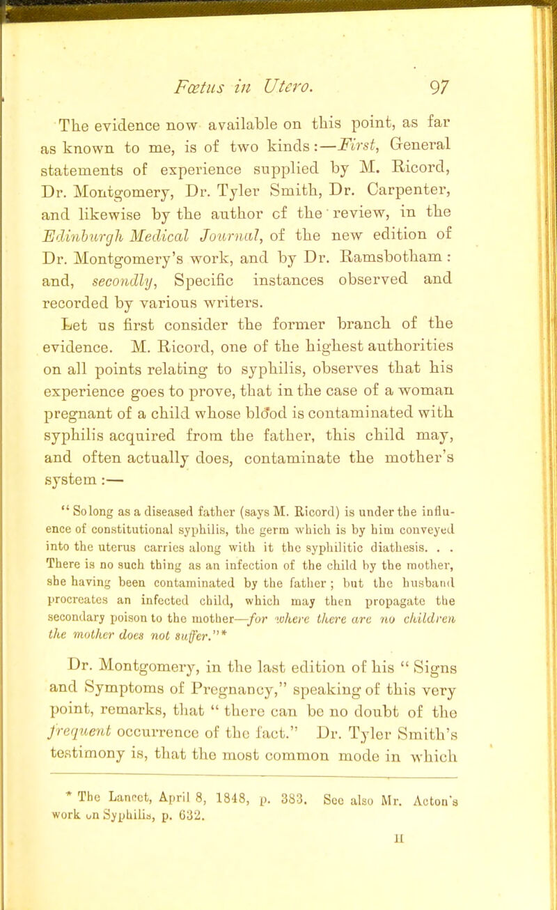 The evidence now available on this point, as far as known to me, is of two kinds :—First, General statements of experience supplied by M. Eicord, Dr. Montgomery, Dr. Tyler Smith, Dr. Carpenter, and likewise by the author of the' review, in the Edinburgh Medical Journal, of the new edition of Dr. Montgomery's work, and by Dr. Ramsbotham : and, secondhj, Specific instances observed and recorded by various writers. Let ns first consider the former branch of the evidence. M. Ricord, one of the highest authorities on all points relating to syphilis, observes that his experience goes to prove, that in the case of a woman pregnant of a child whose blo'od is contaminated with syphilis acquired from the father, this child may, and often actually does, contaminate the mother's system:— Solong as a diseased father (says M. Ricord) is under the influ- ence of constitutional syphilis, the germ which is by him conveyed into the uterus carries along with it the syphilitic diathesis. . . There is no such thing as an infection of the child by the mother, she having been contaminated by the father ; but the husband procreates an infected child, which may then propagate the secondary poison to the mother—for luhere Ihere are no ckildren the mother does not suffer.* Dr. Montgomery, in the last edition of his Signs and Symptoms of Pregnancy, speaking of this very point, remarks, that there can be no doubt of the frequent occurrence of the fact. Dr. Tyler Smith's testimony is, that the most common mode in which * The Lanc-ct, April 8, 1848, p. 383. Sec also Mr. Acton's work i/n Syphilis, p. 632. H