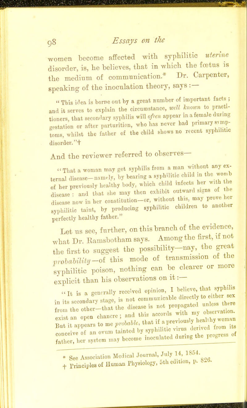 women become affected -with syphilitic nierine disorder, is, he believes, that in which the foetus is the medium of communication * Dr. Carpenter, speaking of the inoculation theory, says : —  This i(1ea is torne out by a great nnmber of important facts ; and it seryes to explain the circumstance, xcdl Inown to practi- tioners, that secondai-y syphilis will often appear in a female during gestation or after parturition, .rho has never had primary symp- toms, ^y'hilst the father of the child shows no recent syphilitic disorder.+ And the reviewer referred to observes— That a woman may get syphilis from a man without any ex- ternal disease-namely, by bearing a syphilitic child in the won.b of her previously healthy body, which child infects her with h disease : and that she may then exhibit outward signs of he disease now in her constitution-or, without this, may prove her lyililitic taint, by producing syphilitic children to another perfectly healthy father. Let ns see, further, on this branch of the evidence, what Dr. Ramsbotham says. Among the first, if not the first to siiggest the possibility-nay, the great .nohaUlity-oi this mode of transmission of the syphilitic poison, nothing can be clearer or more explicit than his observations on it :— It is a generally received opinion, I believe, that syphilis i„ Jond^-y stage! is not communicable direct^ to - from the other-that tl^e clisease . .^^^^ s:\r;::st-;^oitL::;aprevious,yhe^^ ve f an ovum lintcd by syphilitic virus derived frorn i Jll'^c^^sys^^^ * See Association Medical Journal, July 14, 1854. t rriuciplosof Humau Thysiology, 5th edition, p. 8.6.
