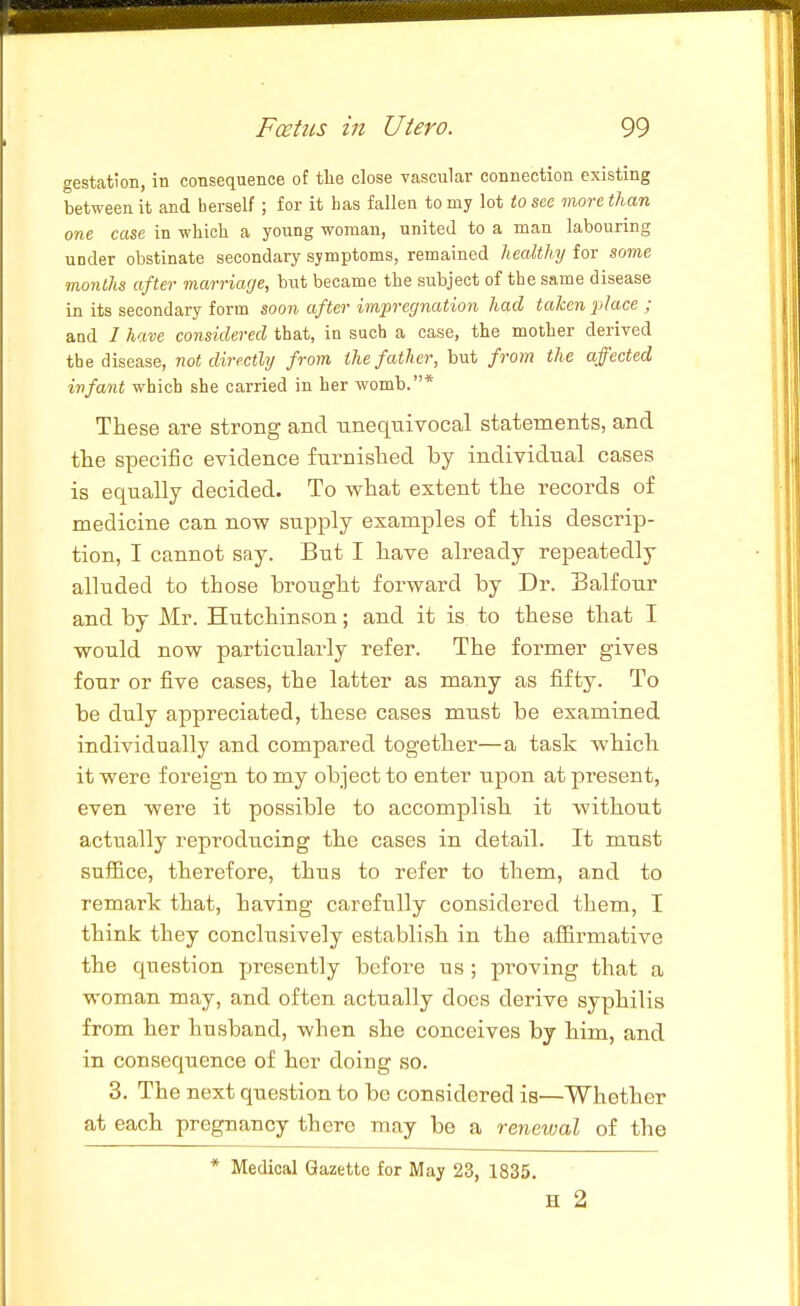 gestation, in consequence of tlie close vascular connection existing between it and herself ; for it bas fallen to my lot to see more than one case in wliicli a young woman, united to a man labouring under obstinate secondary symptoms, remained healthy for some months after marriage, but became tbe subject of the same disease in its secondary form soon after impregnation had taken place ; and I have considered that, in such a case, the motlier derived the disease, not directly from the father, but from the affected infant which she carried in her womb.* These are strong and -unequivocal statements, and the specific evidence furnished by individual cases is equally decided. To what extent the records of medicine can now supply examples of this descrip- tion, I cannot say. But I have already repeatedly alluded to those brought forward by Dr. Balfour and by Mr. Hutchinson; and it is to these that I would now particularly refer. The former gives four or five cases, the latter as many as fifty. To be duly appreciated, these cases must be examined individually and compared together—a task which it were foreign to my object to enter upon at present, even were it possible to accomplish it without actually reproducing the cases in detail. It must suffice, therefore, thus to refer to them, and to remark that, having carefully considered them, I think they conclusively establish in the affirmative the question presently before us ; proving that a woman may, and often actually does derive syphilis from her husband, when she conceives by him, and in consequence of her doing so. 3. The next question to be considered is—Whether at each pregnancy there may be a renewal of the * Medical Gazette for May 23, 1835. H 2