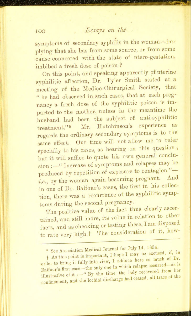 symptoms of secondary syphilis in the woman—im- plying that she has from some source, or from some cause connected with the state of utero-gestation, imbibed a fresh dose of poison ? On this point, and speaking apparently of uterine syphilitic affection, Dr. Tyler Smith stated at a meeting of the Medico-Chirurgical Society, that  he had observed in such cases, that at each preg- nancy a fresh dose of the syphilitic poison is im- parted to the mother, unless in the meantime the husband had been the subject of anti-syphilitic treatment.* Mr. Hutchinson's experience as regards the ordinary secondary symptoms is to the same effect. Our time will not allow me to refer specially to his cases, as bearing on this question ; but it will snf&ce to quote his own general conclu- gion :— Increase of symptoms and relapses may be produced by repetition of exposure to contagion — i e., by the woman again becoming pregnant. And in one of Dr. Balfour's cases, the first in his collec- tion, there was a recurrence of the syphilitic symp- toms during the second pregnancy. The positive value of the fact thus clearly ascer- tained, and still more, its value in relation to other facts, and as checking or testing these, I am disposed to rate very high.t The consideration of it, how- * See Association McdioalJournal for July H, 1854.