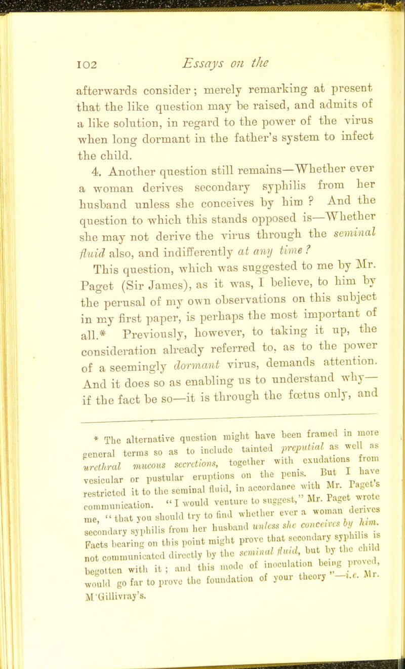 afterwards consider; merely remarking at present that the like question may be raised, and admits of a like solution, in regard to the power of the virus when long dormant in the father's system to infect the child. 4. Another question still remains—Whether ever a woman derives secondary syphilis from her husband unless she conceives by him ? And the question to which this stands opposed is—Whether she may not derive the virus through the seminal fluid also, and indifferently at any time ? This question, which was suggested to me by Mr. Paget (Sir James), as it was, I believe, to him by the perusal of my own observations on this subject in my first paper, is perhaps the most important of all.* Previously, however, to taking it up, the consideration already referred to, as to the power of a seemingly dormant virus, demands attention. And it does so as enabling us to understand why— if the fact be so—it is through the foetus only, and * The alternative question might have been framed in more general terms so as to include tainted prcpulial as wel ..s Ltkral .nucous secretions, together with _ exuckt.ons from vesicular or pustular eruptions on the Pen.s. But l i e restricted it to the seminal fluid, in accordance h Mr Page communication.  I would venture to suggest, 1'^ ^ , ' me,  that jo« should try to find whether e^■er a ^^'J secondary syphilis from her husband unless she conceires by Mm Sets befriS on this point might prove ..at --da,, syp . „ot communicated directly by the semmal itu>d but by th ch kl begotten witl> it ; and this tnode of inoculat.on being prov d, IZa go far to prove the fotmdatiou of your theory M.. M'Gillivray's. J