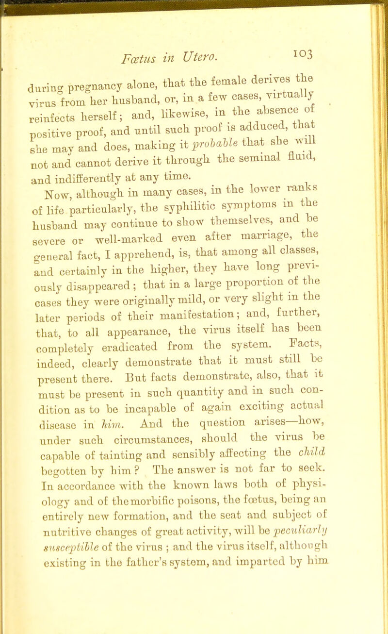 durino- pregnancy alone, that the female derives the virusfrom her husband, or, in a few cases, virtually reinfects herself; and, likewise, in the absence o positive proof, and until such proof is adduced, tha she may and does, making iij^rolMe that she wi l not and cannot derive it through the seminal fluid, and indifferently at any time. Now, although in many cases, in the lower ranks of life particularly, the syphilitic symptoms m the husband may continue to show themselves, and be severe or well-marked even after marriage, the o-eueral fact, I apprehend, is, that among all classes, lud certainly in the higher, they have long previ- ously disappeared ; that in a large proportion of the cases they were originally mild, or very slight m the later periods of their manifestation; and, further, that, to all appearance, the virus itself has been completely eradicated from the system. Facts, indeed, clearly demonstrate that it must still be present there. But facts demonstrate, also, that it must be present in such quantity and in such con- dition as to be incapable of again exciting actual disease in Urn. And the question arises—how, under such circumstances, should the virus be capable of tainting and sensibly affecting the chiU begotten by him ? The answer is not far to seek. In accordance with the known laws both of physi- ology and of the morbific poisons, the foetus, being an entirely new formation, and the seat and subject of nutritive changes of great activity, will be peciiUarhj susceptible of the virus ; and the virus itself, although existing in the father's system, and imparted by him