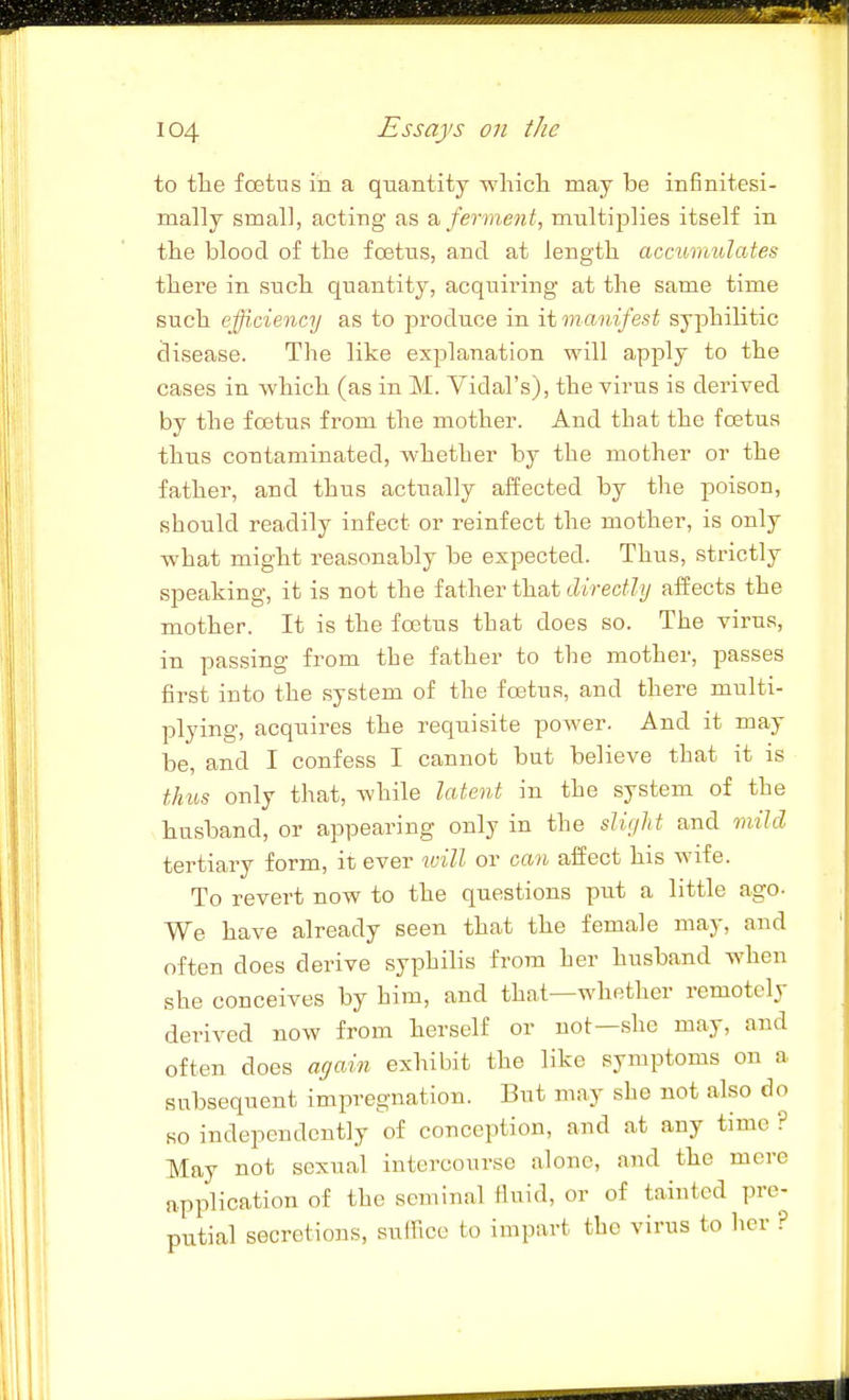 to tlie foetus in a quantity whicli may be infinitesi- mally small, acting as ?i ferment, multiplies itself in tlie blood of the fcBtus, and at length accumulates tliere in sucb quantity, acquii'ing at the same time such efficiency as to produce in it manifest syphilitic disease. The like explanation will apply to the cases in which (as in M. Vidal's), the virus is derived by the foetus from the mother. And that the foBtus thus contaminated, whether by the mother or the father, and thus actually affected by the poison, should readily infect or reinfect the mother, is only what might reasonably be expected. Thus, strictly speaking, it is not the father that directly affects the mother. It is the foetus that does so. The virus, in passing from the father to the mother, passes first into the system of the fastus, and there multi- plying, acquires the requisite power. And it may be, and I confess I cannot but believe that it is thus only that, while latent in the system of the husband, or appearing only in the slight and mild tertiary form, il ever ivill or can affect his wife. To revert now to the questions put a little ago- We have already seen that the female may, and often does derive syphilis from her husband when she conceives by him, and that—whether remotely derived now from herself or not—.she may, and often does again exhibit the like symptoms on a subsequent impregnation. But may she not also do so independently of conception, and at any time ? May not sexual intercourse alone, and the mere application of the seminal fluid, or of tainted pre- putial secretions, suffice to impart the virus to her °