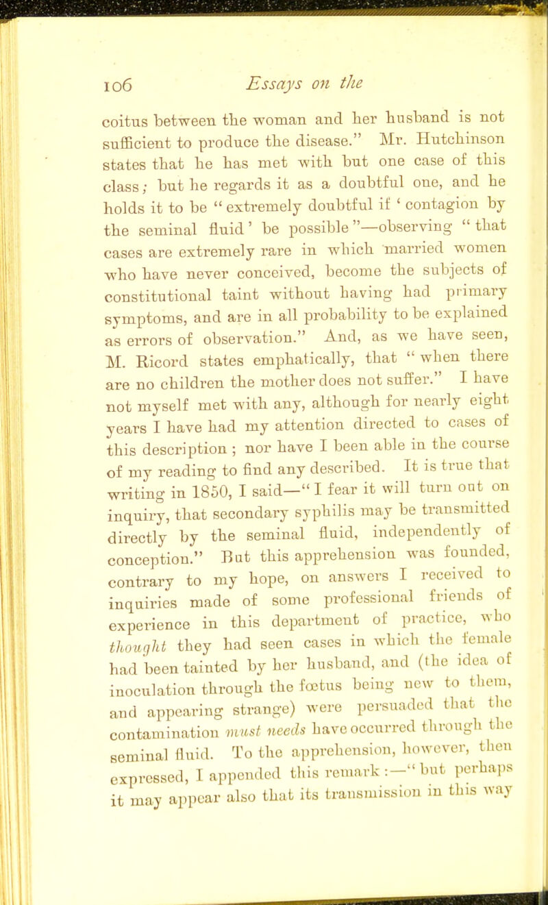 coitus between the woman and lier husband is not sufficient to produce the disease. Mr. Hutchinson states that he has met with but one case of this class; but he regards it as a doubtful one, and he holds it to be extremely doubtful if ' contagion by the seminal fluid' be possible —observing that cases are extremely rare in which married women who have never conceived, become the subjects of constitutional taint without having had primary symptoms, and are in all probability to be explained as errors of observation. And, as we have seen, M. Ricord states emphatically, that when there are no children the mother does not suffer. I have not myself met with any, although for nearly eight years I have had my attention directed to cases of this description ; nor have I been able in the course of my reading to find any described. It is true that writing in 1850, I said— I fear it will turn ont on inquiry, that secondary syphilis may be transmitted directly by the seminal fluid, independently of conception. Bat this apprehension was founded, contrary to my hope, on answers I received to inquiries made of some professional friends of experience in this department of practice, who thought they had seen cases in which the female had been tainted by her husband, and (the idea of inoculation through the foetus being new to tlicm, and appearing strange) were persuaded that tlic contamination must needs have occurred through the seminal fluid. To the apprehension, however, then expressed, I appended this remark:- but perhaps it may appear also that its transmission in this way