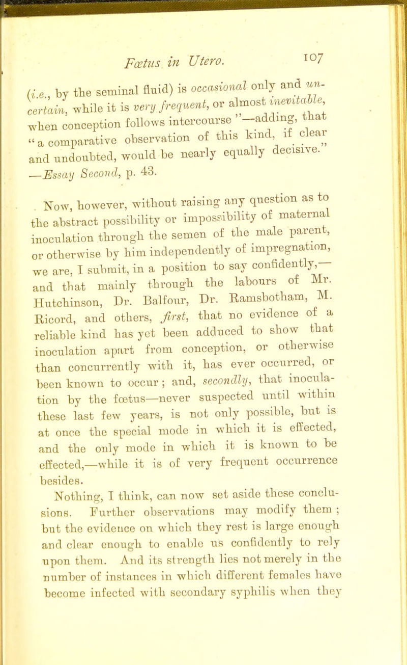 e by tbe seminal flnid) is ooo^donal only and un- ceriam while it is venj Jrnnent, or almost me..^a Ze ^.hen conception follows intercourse ' -adding, that a comparative observation of this kind if clear and undoubted, would be nearly equally decisive. —Essay Second, p. 43. Now, however, without raising any question as to the abstract possibility or impossibility of maternal inoculation through the semen of the male parent, or otherwise by him independently of impregnation, we are, I submit, in a position to say confidently,— aud that mainly through the labours of Mr. Hutchinson, Dr. Balfour, Dr. Ramsbotham, M. Ricord, and others, first, that no evidence of a reliable kind has yet been adduced to show that inoculation apart from conception, or otherwise than concurrently with it, has ever occurred, or been known to occur; and, secondly, that inocula- tion by the foetus—never suspected until within these last few years, is not only possible, but is at once the special mode in which it is effected, and the only mode in which it is known to be cSected,—while it is of very frequent occurrence besides. Nothing, I think, can now set aside these conclu- sions. Further observations may modify them ; but the evideuce on which they rest is large enough and clear enough to enable us confidently to rely upon them. And its strength lies not merely in the number of instances in which different females have become infected with secondary syphilis when they