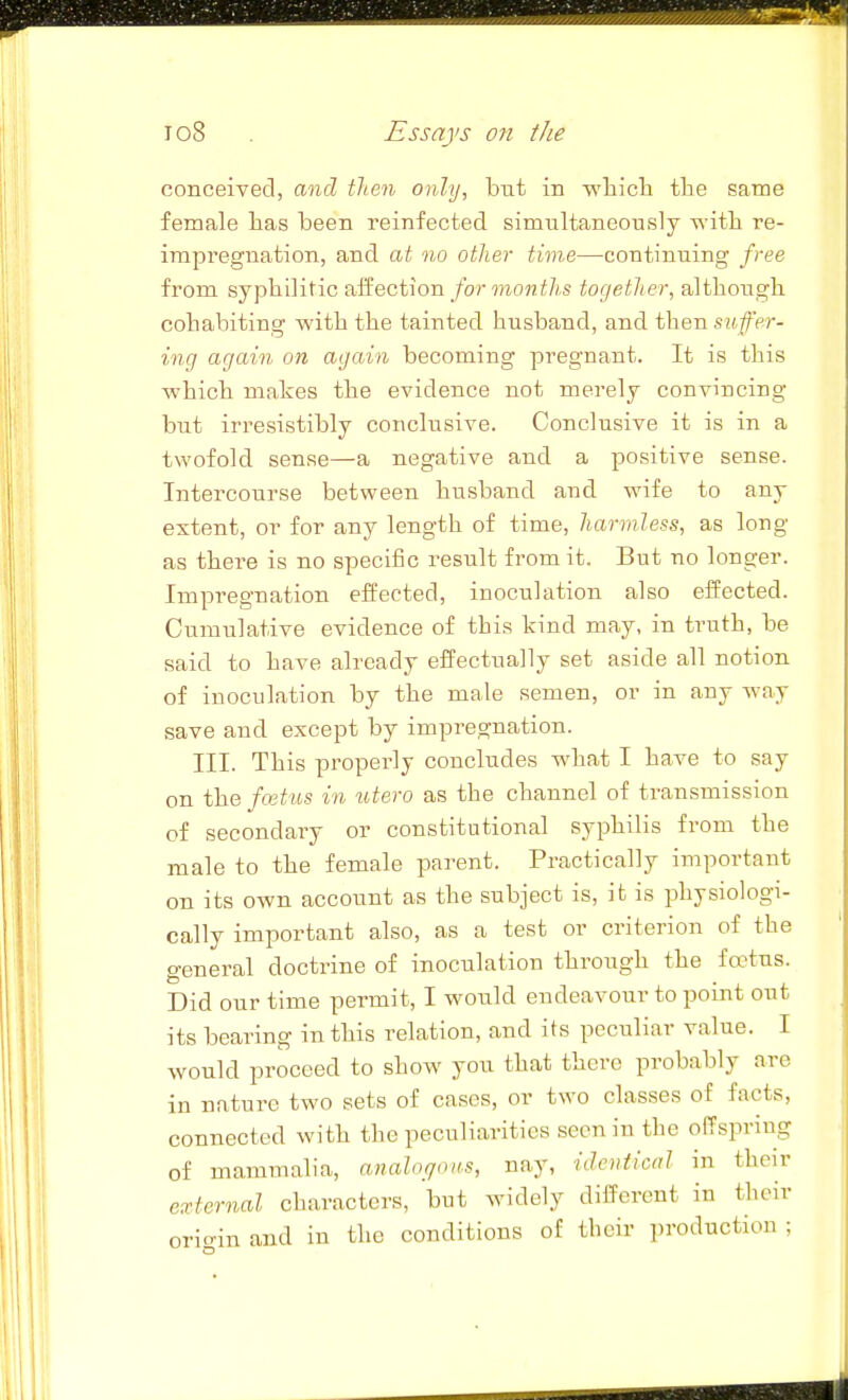 conceived, and tlten only, hut in wliicli tlie same female has been reinfected simultaneously -^'itli re- impregnation, and at no other time—^continuing free from syphilitic aifection/or moMi/is together, although cohabiting with the tainted husband, and then suffer- ing again on again becoming pregnant. It is this ■which makes the evidence not merely convincing but irresistibly conclusive. Conclusive it is in a twofold sense—a negative and a positive sense. Intercourse between husband and wife to any extent, or for any length of time, harmless, as long as there is no specific result from it. But no longer. Impregnation effected, inoculation also effected. Cumulative evidence of this kind may, in truth, be said to have already effectually set aside all notion of inoculation by the male semen, or in any Avay save and except by impregnation. III. This properly concludes v^^hat I have to say on the faitus in totero as the channel of transmission of secondary or constitutional syphilis from the male to the female parent. Practically important on its own account as the subject is, it is physiologi- cally important also, as a test or criterion of the general doctrine of inoculation through the fo-tus. Did our time permit, I would endeavour to point out its bearing in this relation, and its peculiar value. I would proceed to show you that there probably are in nature two sets of cases, or two classes of facts, connected with the peculiarities seen in the offspring of mammalia, anahqoas, nay, identical in their e:ctcrnal characters, but widely different in their orioin and in the conditions of their production ;