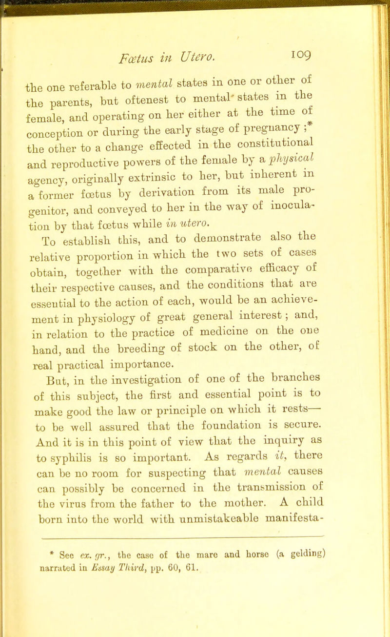 the one referable to mental states in one or other of the parents, bnt oftenest to mental' states m the female, and operating on her either at the time of conception or during the early stage of pregnancy ; the other to a change effected in the constitutional and reproductive powers of the female by physical agency, originally extrinsic to her, but iuherent m a°former foetas by derivation from its male pro- genitor, and conveyed to her in the way of inocula^ tion by that foetus while in utero. To establish this, and to demonstrate also the relative proportion in which the two sets of cases obtain, together with the comparative efficacy of their respective causes, and the conditions that are essential to the action of each, would be an achieve- ment in physiology of great general interest; and, in relation to the practice of medicine on the one hand, and the breeding of stock on the other, of real practical importance. But, in the investigation of one of the branches of this subject, the first and essential point is to make good the law or principle on which it rests— to be well assured that the foundation is secure. And it is in this point of view that the inquiry as to syphilis is so important. As regards it, there can be no room for suspecting that menial causes can possibly be concerned in the transmission of the virus from the father to the mother. A child born into the world with unmistakeable manifesta- * See ex. nr., the case of the mare and horse (a gelding) narrated in Essay Third, pp. 60, 61.