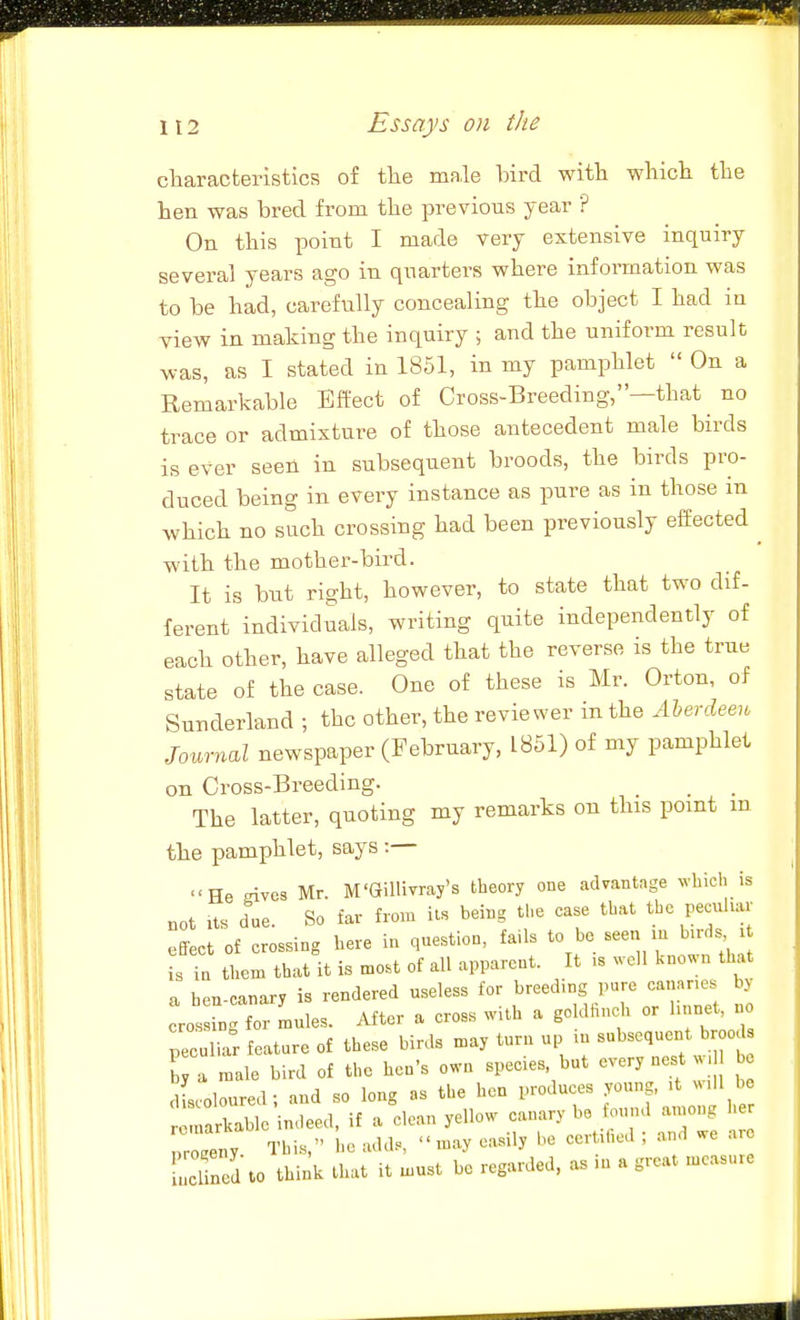 cliaracteristics of the male bird with which the hen was bred from the previous year ? On this point I made very extensive inquiry several years ago in quarters where information was to be had, carefully concealing the object I had in view in making the inquiry ; and the uniform result was, as I stated in 1851, in my pamphlet On a Remarkable Effect of Cross-Breeding,—that no trace or admixture of those antecedent male birds is ever seen in subsequent broods, the birds pro- duced being in every instance as pure as in those m which no such crossing had been previously effected ^ -with the mother-bird. It is but right, however, to state that two dif- ferent individuals, writing quite independently of each other, have alleged that the reverse is the true state of the case. One of these is Mr. Orton, of Sunderland ; the other, the reviewer in the Jilerclee,, Journal newspaper (February, 1851) of my pamphlet on Cross-Breeding. The latter, quoting my remarks on this point m the pamphlet, says :— He Eives Mr. M'Gillivray's theory one advantage vhich is not its due. So far from its being the case that the peculm- effect of crossing here in question, fails to be - ; is in them that it is most of all apparent. It is well kno. n that a ben-canary is rendered useless for breeding pure cananes by crosn for Ldes. After a cross with a goldfinch or hnnet, no peculiar feature of these birds may turn up m subsequent brood J a male bird of the hen's own species but every nest w b dLoloured; and so long as the hen produces young, it will be tZZ^olr.^^^<^, if a clean yellow canary be found among her pZ r ' ' Lcl n d to think that it must be regarded, as in a great measure