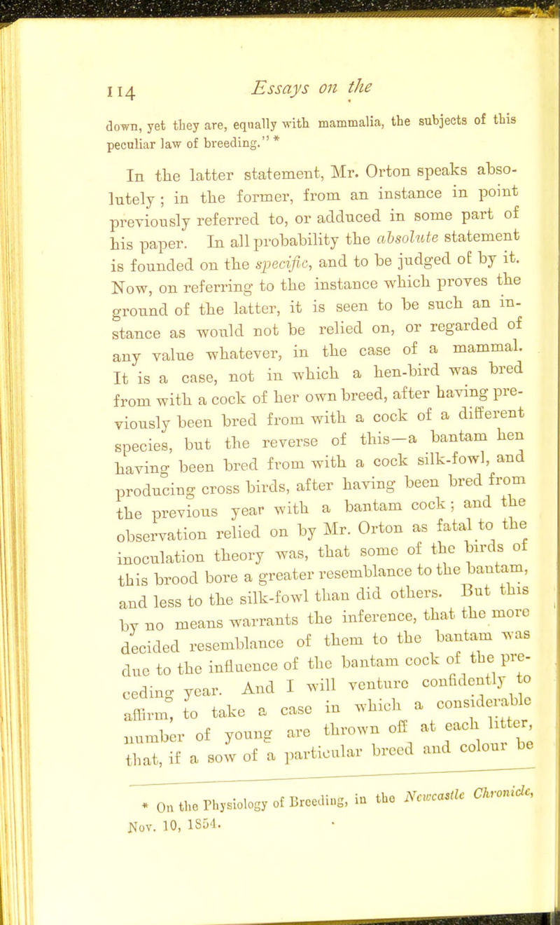 down, yet they are, equally witt mammalia, the subjects of this peculiar law of breeding. * In tlie latter statement, Mr. Orton speaks abso- lutely ; in tlie former, from an instance in point previously referred to, or adduced in some part of his paper. In all probability the ahsohde statement is founded on the spect/ic, and to be judged of by it. Now, on referring to the instance which proves the ground of the latter, it is seen to be such an in- stance as woiild not be relied on, or regarded of any value whatever, in the case of a mammal. It is a case, not in which a hen-bird was bred from with a cock of her own breed, after having pre- viously been bred from with a cock of a different species, but the reverse of this-a bantam hen havina- been bred from with a cock silk-fowl, and producing cross birds, after having been bred from the previous year with a bantam cock ; and the observation relied on by Mr. Orton as fatal to the inoculation theory was, that some of the birds of this brood bore a greater resemblance to the bantam, and less to the silk-fowl than did others. But this W no means warrants the inference, that the more decided resemblance of them to the bantam was due to the influence of the bantam cock of the pre- ceding year. And I will venture confidently o afFn^m t'o take a case in -^^\^ ^^^^^f^l^^ ,,umber of young are ^^^-wn oif at each h ter tbat, if a sow of a particular breed and coloui be * On the Physiology of Breeding, in the m.ca.Hc Ckronidc, Kov. 10, 1SD4.