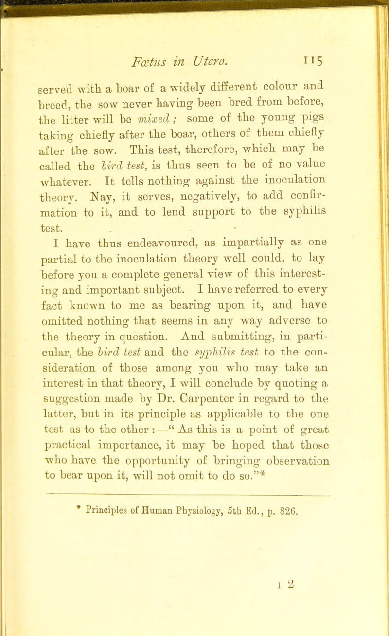 sers^ed with a boar of a widely different colour and breed, tbe sow never having been bred from before, tlie litter will be mixed; some of the young pigs taking chiefly after the boar, others of them chiefly after the sow. This test, therefore, which may be called the Urd test, is thus seen to be of no value whatever. It tells nothing against the inoculation theory. Nay, it serves, negatively, to add confir- mation to it, and to lend support to the syiDhilis test. I have thus endeavoured, as impartially as one partial to the inoculation theory well could, to lay before you a complete general view of this interest- ing and important subject. I have referred to every fact known to me as bearing upon it, and have omitted nothing that seems in any way adverse to the theory in question. And sabmitting, in parti- cular, the hird test and the syphilis test to the con- sideration of those among you who may take an interest in that theory, I will conclude by quoting a suggestion made by Dr. Carpenter in regard to the latter, but in its principle as applicable to the one test as to the other :— As this is a point of great practical importance, it may be hoped that those who have the opportunity of bringing observation to bear upon it, will not omit to do so.* * Principles of Human Physiology, 5th Ed., p. 826. 1 2