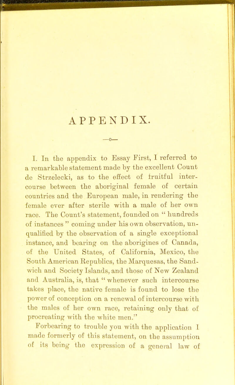 APPENDIX. —0 I. In the appendix to Essay First, I referred to a remarkable statement made by the excellent Count de Strzelecki, as to the effect of fruitful inter- course between the aboriginal female of certain countries and the European male, in rendering the female ever after sterile with a niale of her own race. The Count's statement, founded on hundreds of instances coming under his own observation, un- qualified by the observation of a single exceptional instance, and bearing on the aborigines of Canada, of the United States, of California, Mexico, the South American Republics, the Marquesas, the Sand- wich and Society Islands, and those of New Zealand and Australia, is, that whenever such intercourse takes place, the native female is found to lose the power of conception on a renewal of intercourse with the males of her own race, retaining only that of procreating with the white men. Forbearing to trouble you with the application 1 made formerly of this statement, on the assumption of its being the expression of a general law of