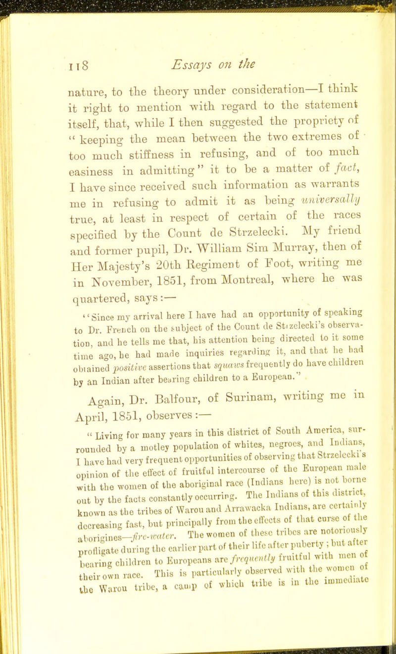 nature, to the theory under consideration—I think it right to mention with regard to the statement itself, that, while I then suggested the propriety of keeping the mean between the two extremes of too much stiffness in refusing, and of too much easiness in admitting it to be a matter of fad, I have since received such information as warrants me in refusing to admit it as being tmiversally true, at least in respect of certain of the races specified by the Count de Strzelecki. My friend and former pupil, Dr. William Sim Murray, then of Her Majesty's 20th Regiment of Foot, writing me in November, 1851, from Montreal, where he was quartered, says:— '' Since my arrival here I have had aa opportunity of speaking to Dr. French on the subject of the Count de Stizelecki's observa- tion, and he tells me that, his attention being directed to it some time n^o, he had made inquiries regarding it, and that he had obiained positive assertions that squcnvs frequently do have children by an Indian after bearing children to a European/' Aoain, Dr. Balfour, of Surinam, writing me in April, 1851, observes :— Living for many years in this district of South America, sur- rounded by a motley population of whites, negroes, and Indians, I have had very frequent opportunities of observing that Strzelecki s opinion of the effect of fruitful intercourse of the European male with the women of the aboriginal race (Indians here) is not borne out by the facts constantly occurring. The Indians of this district, known as the tribes of Warou and Arrawacka Indians, are certainly decreasing fast, but principally from the effects of that curse of the aborvnnes-/.c.-«.«.c.. The women of these tribes are no onou ly pr gate during the earlier part of their life after puberty ; but after be ng children to Europeans .re frc,nc„tly fruit ul with men h^. own race. This is particularly observed with he women J Warou tribe, a can,p of which tribe is in the immediate