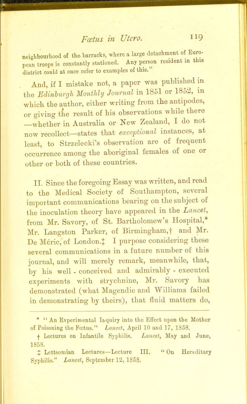 neighbourhood of the-barracks, where a large detachment of Euro- pean troops is constantly stationed. Any person resident m this district could at once refer to examples of this. And, if I mistake not, a paper was pnblislied in the Edinburgli Monthly Journal in 1861 or 1852, m whicli the author, either writing from tlie antipodes, or giving the result of his ohservations while there —whether in Australia or New Zealand, I do not now recollect—states that exceptional instances, at least, to Strzelecki's observation are of frequent occurrence among the aboriginal females of one or other or both of these countries. II. Since the foregoing Essay was written, and read to the Medical Society of Southampton, several important communications bearing on the subject of the inoculation theory have appeared in the Lancet, from Mr. Savory, of St. Bartholomew's Hospital,* Mr. Langston Parker, of Birmingham,! and Mr. De Meric, of London.^ I purpose considering these several communications in a future number of this journal, and will merely remark, meanwhile, that, by his well - conceived and admirably - executed experiments with strychnine, Mr. Savory has demonstrated (what Magendie and Williams failed in demonstrating by theirs), that fluid matters do, * An Experimental Ibquiry into the Effect upon the Mother of Poisoning tlie Pectus. Lancet, April 10 and 17, 18.58. j Lectures on Infantile Syphilis. Lancet, May and June, 1858. J Lettsomian Lectures—Lecture III.  On Hereditary Syphilis. Lancet, September 12, 1858.