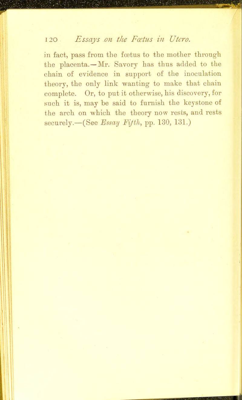 in fact, pass from the foetus to the mother through the placenta.—Mr. Savory has thus added to the chain of evidence in support of the inoculation theory, the only link wanting to make that chain complete. Or, to put it otherwise, his discovery, for such it is, may be said to furnish the keystone of the arch on which the theory now rests, and rests securely.—(See Essmj Fifth, pp. 130, 131.) IJ