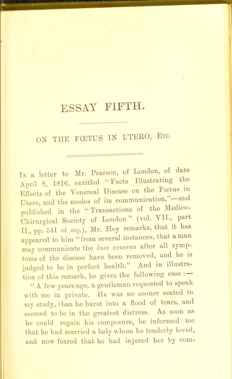 ON THE FCETUS IN UTERO, Etc. In a letter to Mr. Pearson, of London, of date April 8, 1816, entitled Facts Illustrating the Effects of the Venereal Disease on the Fcetus in Utero, and the modes of its commianication,—and published in the Transactions of the Medico- Chirnrgical Society of London (vol. YH.,^ part XL, pp. 541 et seq.), Mr. Hey remarks, that it has appeared to him from several instances, that a man may communicate the lues venerea after all symp- toms of the disease have been removed, and he is judged to be in perfect health. And in illustra- tion of this remark, he gives the following case : —  A few years ago, a gentleman requested to speak with me in private. He was no sooner seated in my study, than he burst into a flood of tears, and seemed to be in the greatest distress. As soon aa he could regain his composure, he informed me that he had married a lady whom he tenderly loved, and now feared that he had injured her by com-