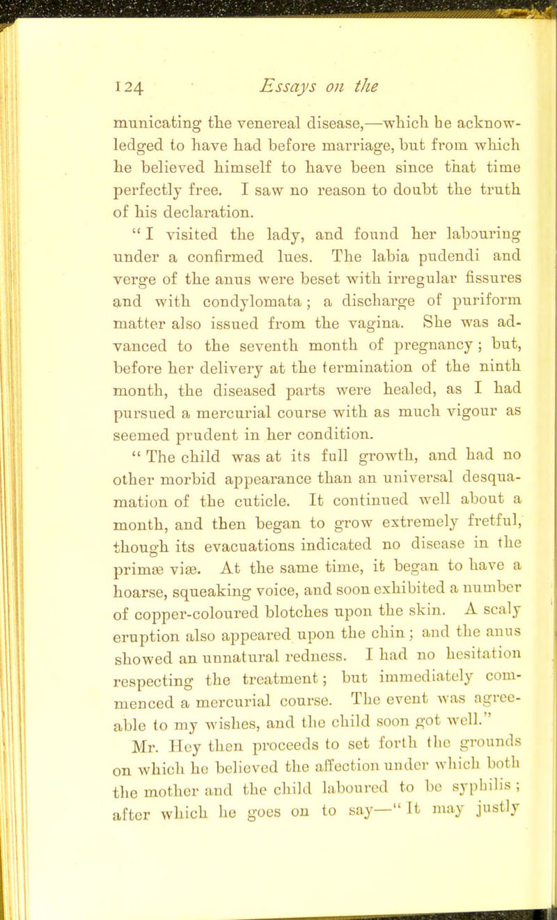 municating the venereal disease,—wTiicTi he acknow- ledged to have h.ad before marriage, but from wbich he believed himself to have been since that time perfectly free. I saw no reason to doubt the truth of his declaration.  I visited the lady, and found her labouring under a confirmed lues. The labia pudendi and verge of the anus were beset with irregular fissures and with condylomata; a discharge of puriform matter also issued from the vagina. She was ad- vanced to the seventh month of pregnancy; but, before her delivery at the termination of the ninth month, the diseased parts were healed, as I had pursued a mercurial course with as much vigour as seemed prudent in her condition.  The child was at its full gi-owth, and had no other morbid appearance than an universal desqua- mation of the cuticle. It continued well about a month, and then began to grow extremely fretful, though its evacuations indicated no disease in the primiB vise. At the same time, it began to have a hoarse, squeaking voice, and soon exhibited a number of copper-coloured blotches upon the skin. A scaly eruption also appeared upon the chin; and the anus showed an unnatural redness. I had no hesitation respecting the treatment; but immediately com- menced a mercurial course. The event was agree- able to my wishes, and the child soon got Avell. Mr. Hey then proceeds to set forth the grounds on which he believed the affection under wliich both the mother and the child laboured to be syphilis ; after which he goes on to say— It may justly I ll