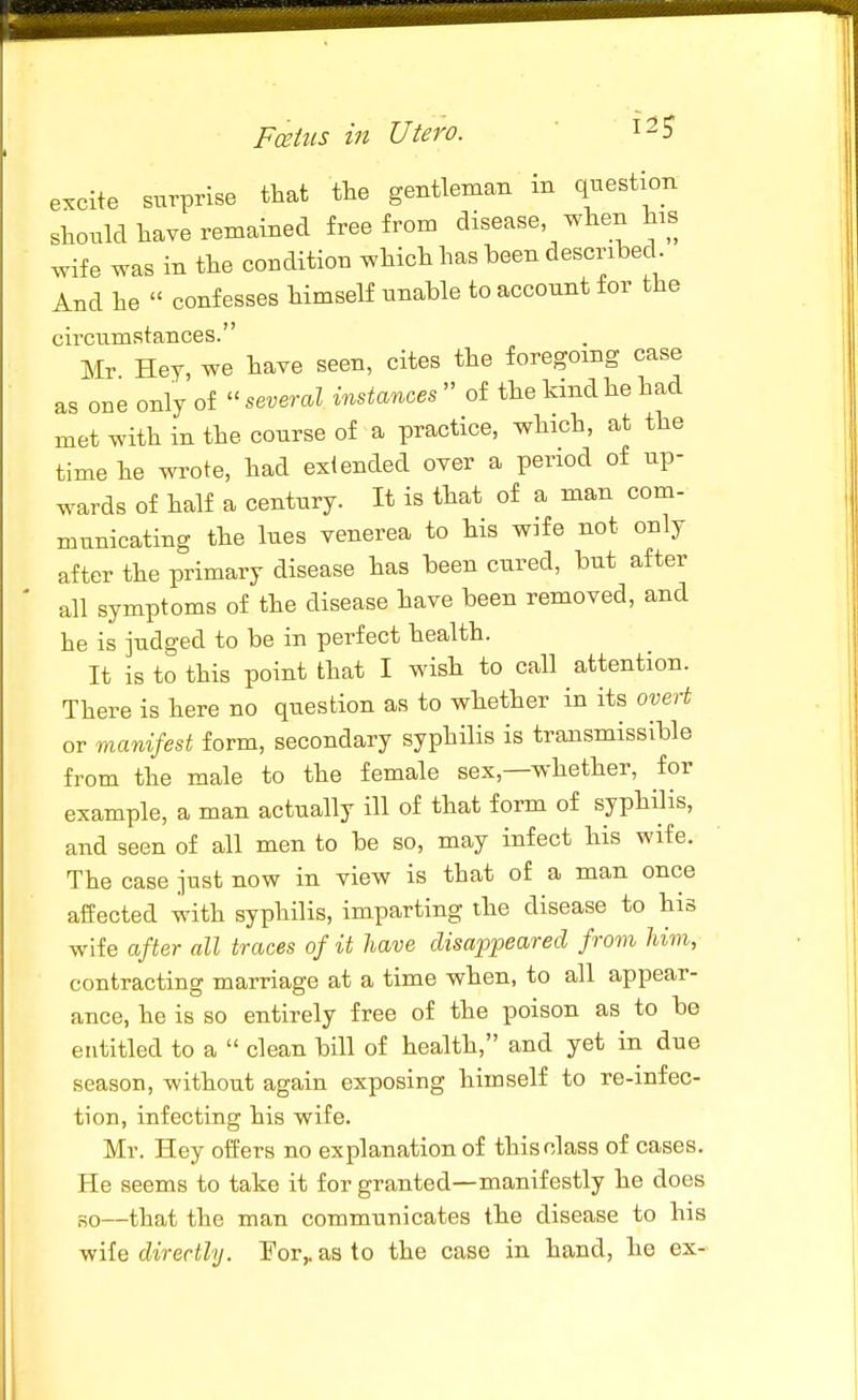 Fcetus in Utero.  ^^S excite surprise that the gentleman in question should have remained free from disease when his wife was in the condition which has been described. And he  confesses himself unable to account for the circumstances. Mr Hey, we have seen, cites the foregoing case as one only of several instances'' of the kind he had met with in the course of a practice, which, at the time he wrote, had extended over a period of up- wards of half a century. It is that of a man com- municating the lues venerea to his wife not only after the primary disease has been cured, but after all symptoms of the disease have been removed, and he is judged to be in perfect health. It is to this point that I wish to call attention. There is here no question as to whether in its overt or manifest form, secondary syphilis is transmissible from the male to the female sex,—whether, for example, a man actually ill of that form of syphilis, and seen of all men to be so, may infect his wife. The case just now in view is that of a man once affected with syphilis, imparting the disease to his wife after all traces of it have disappeared from Mm, contracting marriage at a time when, to all appear- ance, he is so entirely free of the poison as to be entitled to a  clean bill of health, and yet in due season, without again exposing himself to re-infec- tion, infecting his wife. Mr. Hey offers no explanation of this class of cases. He seems to take it for granted—manifestly he does HO—that the man communicates the disease to his v/ile directly. For,, as to the case in hand, he ex-