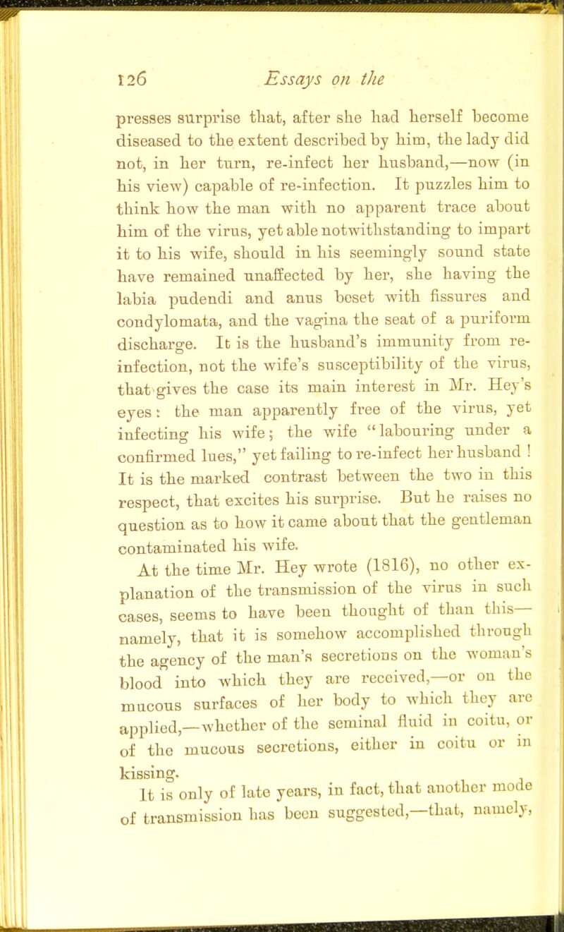 presses surprise tliat, after she liad lierself become diseased to tlie extent described by him, the lady did not, in her turn, re-infect her husband,—now (in bis view) capable of re-infection. It puzzles him to think bow the man with no apparent trace about him of the virus, yet able notwithstanding to impart it to bis wife, should in his seemingly sound state bave remained unaffected by her, sbe having the labia pudendi and anus beset with fissures and condylomata, and the vagina the seat of a puriform discharge. It is the busbaud's immunity from re- infection, not the wife's susceptibility of the virus, that gives the case its main interest in Mr. Hey's eyes: the man apparently free of the virus, yet infecting bis wife; tbe wife labouring under a confirmed lues, yet failing tore-infect her husband ! It is the marked contrast between the two in this respect, tbat excites his surprise. But he raises no question as to how it came about that the gentleman contaminated his wife. At the time Mr. Hey wrote (1816), no otber ex- planation of tbe transmission of the virus in such cases, seems to have been thought of than this— namely, that it is somehow accomplished through the agency of the man's secretions on the woman's blood into which they are received,—or on the mucous surfaces of her body to which they are applied,—whether of the seminal fluid in coitu, or of tbe mucous secretions, either in coitu or in kissing. It is only of late years, in fact, that another mode of transmission bas been suggested,—that, namely,