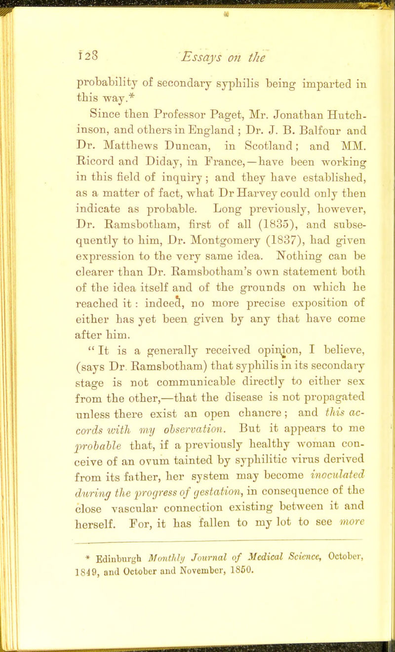 probability of secondary syj^liilis being imparted in this way.* Since then Professor Paget, Mr. Jonathan Hutch, inson, and others in England ; Dr. J. B. Balfonr and Dr. Matthews Duncan, in Scotland; and MM. Ricord and Diday, in France,—have been working in this field of inquiry ; and they have established, as a matter of fact, what Dr Harvey could only then indicate as probable. Long previously, however, Dr. Ramsbotham, first of all (1835), and subse- quently to him. Dr. Montgomery (1837), had given expression to the very same idea. Nothing can be clearer than Dr. Ramsbotham's own statement both of the idea itself and of the grounds on which he reached it : indcecl, no more precise exposition of either has yet been given by any that have come after him. It is a generally received opinion, I believe, (says Dr. Ramsbotham) that syphilis in its secondary stage is not communicable directly to either sex from the other,—that the disease is not propagated unless there exist an open chancre ; and tliis ac- cords with my observation. But it appears to me probable that, if a previously healthy woman con- ceive of an ovum tainted by syphilitic virus derived from its father, her system may become inoculated dnrinff the progress of gestation, in consequence of the close vascular connection existing between it and herself. For, it has fallen to my lot to see more * Edinburgh Montlihj Journal of Medical Science, October, 1849, and October and November, 1860.