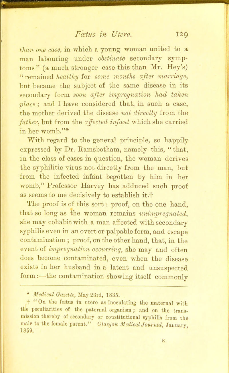 tliati one case, in wliicli a young woman united to a man labouring under obstinate secondary symp- toms  (a mucli stronger case this than Mr. Hay's)  remained healthy for some months after marriage, but became the subject of the same disease in its secondary form soon after impregnation had taken place; and I have considered that, in such a case, the mother derived the disease not directly from the father, but from the affected infant which she carried in her womb.* With regard to the general principle, so happily expressed by Dr. Ramsbotham, namely this,  that, in the class of cases in question, the woman derives the syphilitic virus not directly from the man, but from the infected infant begotten by him in her womb, Professor Harvey has adduced such proof as seems to me decisively to establish it.f The proof is of this sort: proof, on the one hand, that so long as the woman remains unimpregnated, she may cohabit with a man affected with secondary syphilis even in an overt or palpable form, and escape contamination ; proof, on the other hand, that, in the event of impregnation occurring, she may and often does become contaminated, even when the disease exists in her husband in a latent and unsuspected form:—the contamination showing itself commonly • Medical Gazette, May I'itA, 1835. t On the fcetus in iitcro as inoculating the maternal with the peculiarities of the paternal organism ; and on the trans- mission thereby of secondary or constitutional syphilis from the male to the female parent. Glasyoio MedicalJuurnal, January 1859. K