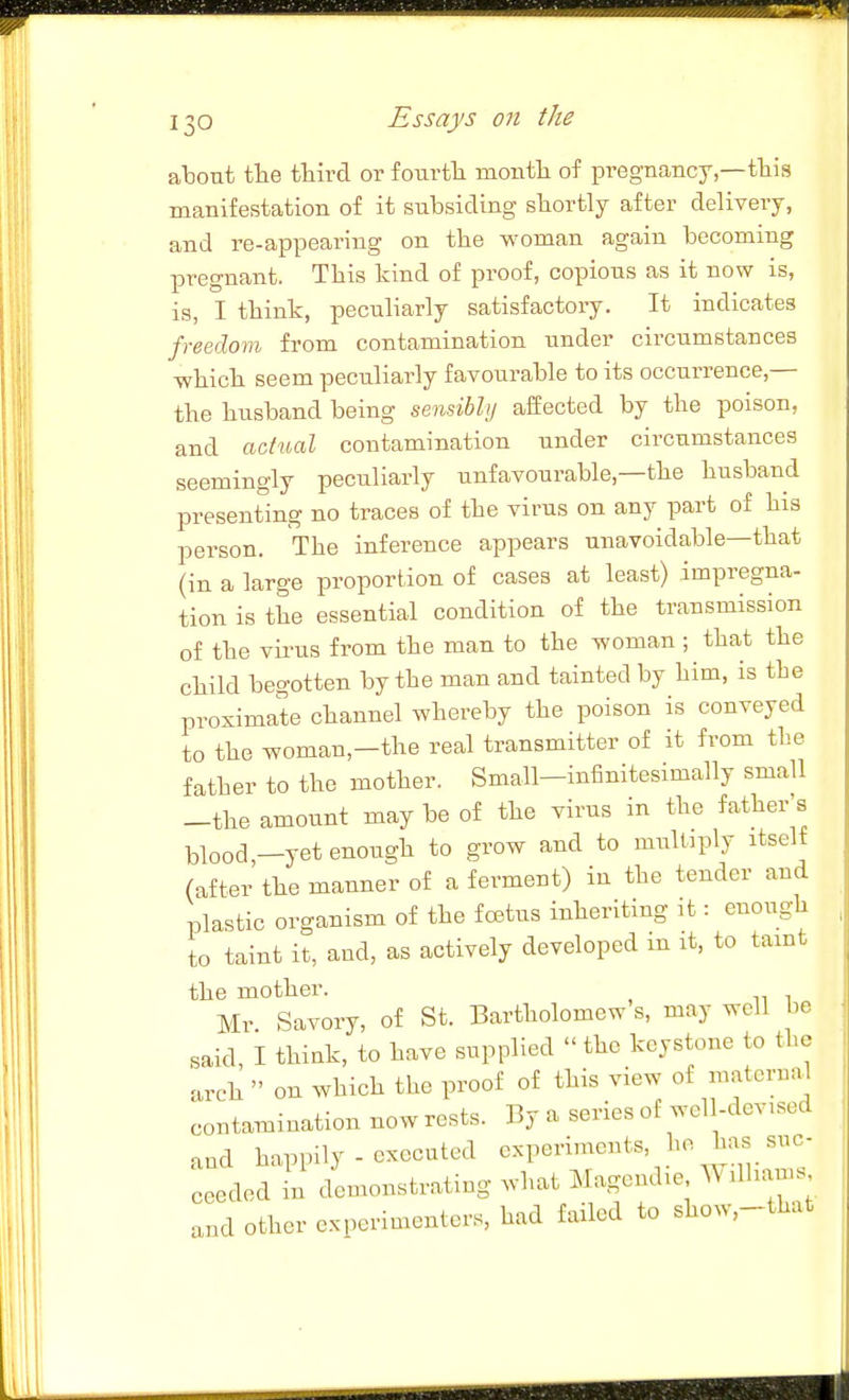 about the third or fourth ruonth of pregnancy,—this manifestation of it subsiding shortly after delivery, and re-appearing on the woman again becoming pregnant. This kind of proof, copious as it now is, is, I think, peculiarly satisfactory. It indicates freedom from contamination under circumstances which seem peculiarly favourable to its occurrence,— the husband being sensibly affected by the poison, and actual contamination under circumstances seemingly peculiarly unfavourable,—the husband presenting no traces of the virus on any part of his person. The inference appears unavoidable—that (in a large proportion of cases at least) impregna- tion is the essential condition of the transmission of the virus from the man to the woman ; that the child begotten by the man and tainted by him, is the proximate channel whereby the poison is conveyed to the woman,-the real transmitter of it from the father to the mother. Small—infinitesimally small -the amount may be of the virus in the father's l^lood —yet enough to grow and to multiply itself (after the manner of a ferment) in the tender and plastic organism of the foetus inheriting it: enough to taint it, and, as actively developed m it, to taint the mother. Mr. Savory, of St. Bartholomew s, may well be said, I thiuk, to have supplied  the keystone to the arch  on which the proof of this view of maternal contamination now rests. By a series of wel 1-devisod and happily - executed experiments, ^^('■J^^y''- ceeded in demonstrating what Magendie Williams and other experimenters, had failed to show,-that
