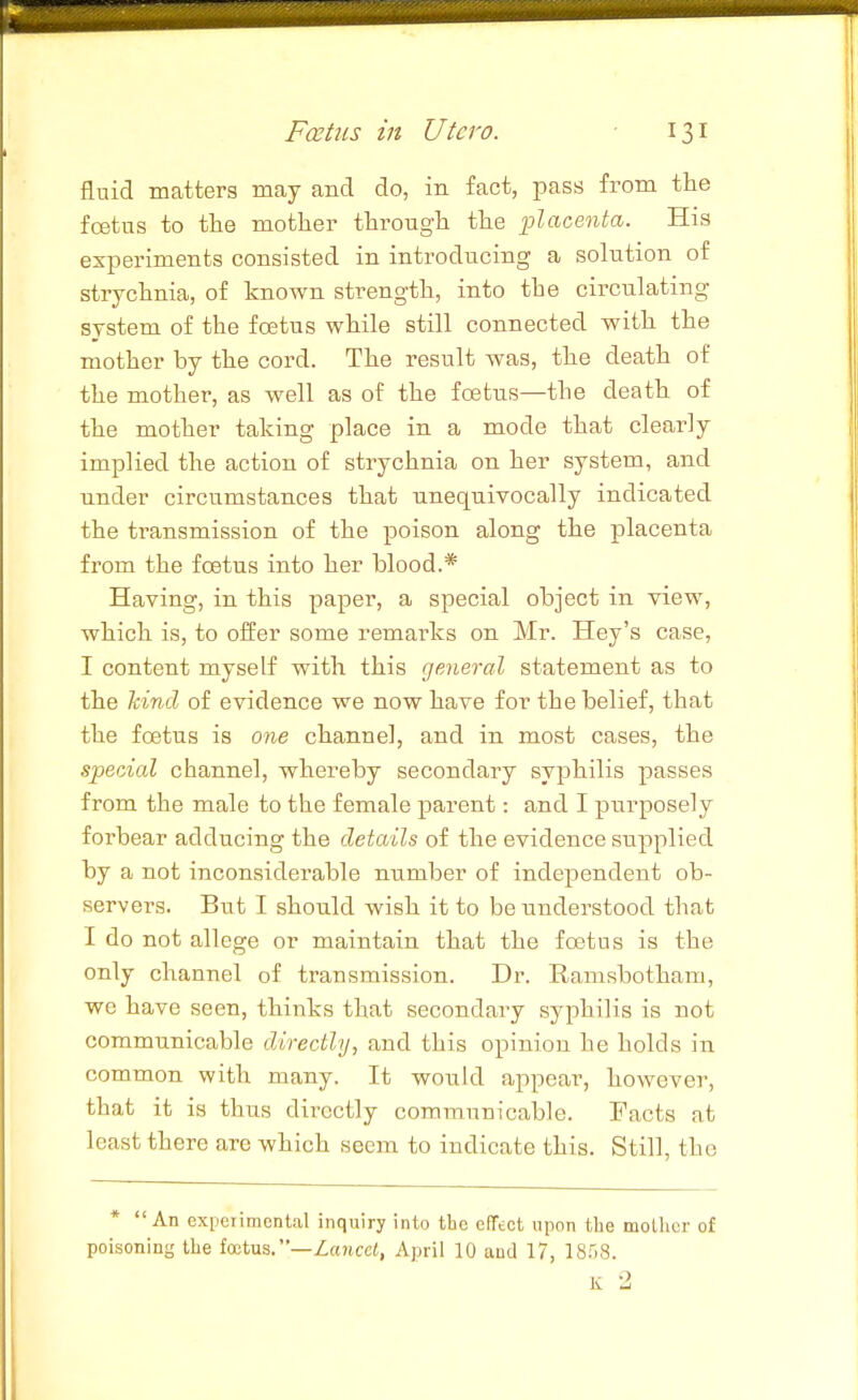 fluid matters may and do, in fact, pass from the fcetus to the mother through the placenta. His experiments consisted in introducing a solution of strychnia, of known strength, into the circulating system of the foetus while still connected with the mother by the cord. The result was, the death of the mother, as well as of the foetus—the death of the mother taking place in a mode that clearly implied the action of strychnia on her system, and under circumstances that unequivocally indicated the transmission of the poison along the placenta from the foetus into her blood.* Having, in this paper, a special object in view, which is, to offer some remarks on Mr. Hey's case, I content myself with this general statement as to the hind of evidence we now have for the belief, that the foetus is one channel, and in most cases, the special channel, whereby secondary sy^ohilis passes from the male to the female parent: and I purposely forbear adducing the details of the evidence supplied by a not inconsiderable number of independent ob- servers. But I should wish it to be understood that I do not allege or maintain that the foetus is the only channel of transmission. Dr. Ramsbotham, we have seen, thinks that secondary syphilis is not communicable directly, and this opinion he holds in common with many. It would appear, however, that it is thus directly communicable. Facts at least there are which seem to indicate this. Still, the * An experimental inquiry into the effect upon the mother of poisoning the fcetus. —Zaricct, April 10 and 17, 1858. K 2