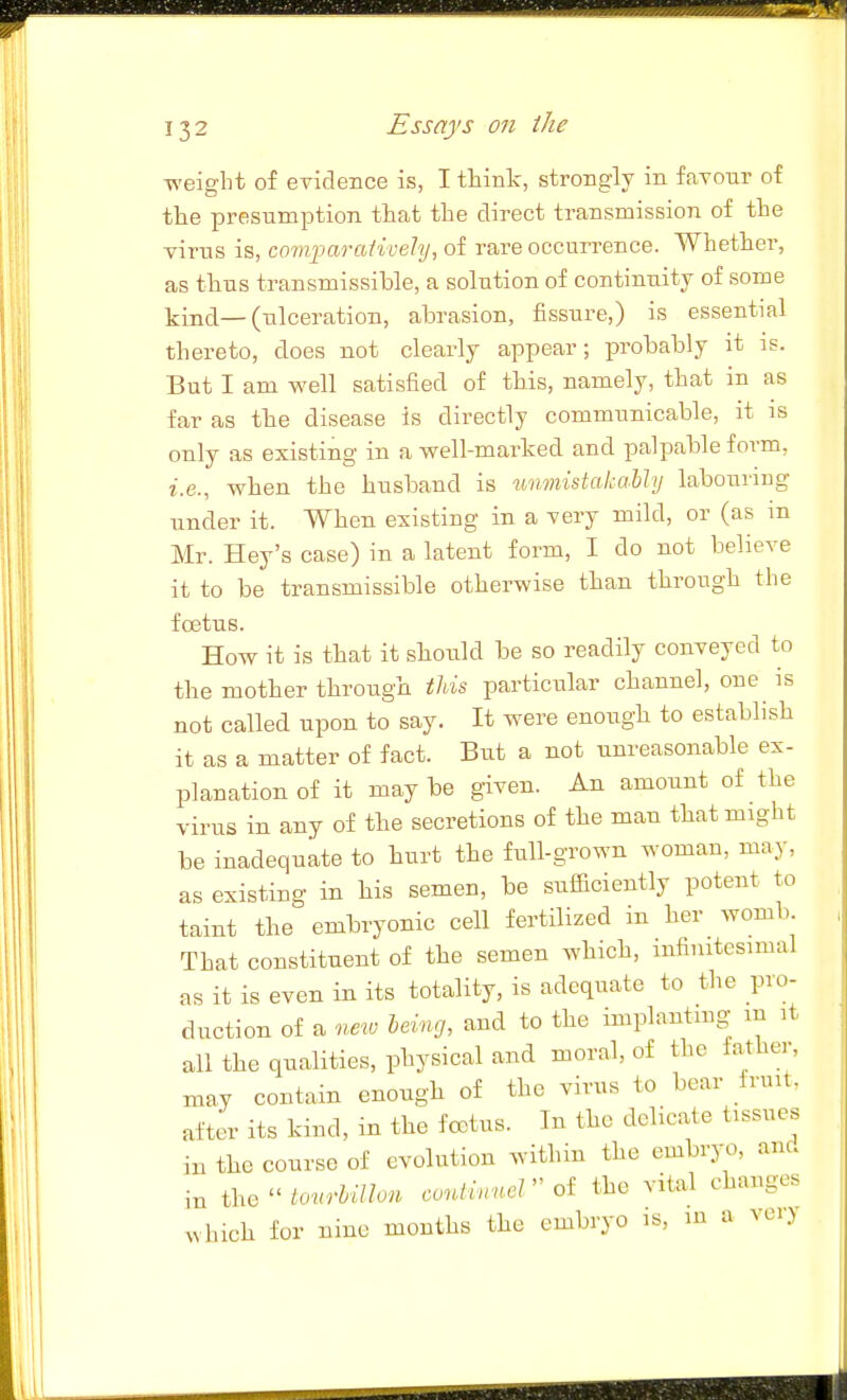 weight of evidence is, I think, strongly in favour of the presumption that the direct transmission of the virus is, com];)arativehj, of rare occurrence. Whether, as thus transmissible, a solution of continuity of some kind—(ulceration, abrasion, fissure,) is essential thereto, does not clearly appear; probably it is. But I am well satisfied of this, namely, that in as far as the disease is directly communicable, it is only as existing in a well-marked and palpable form, i.e., when the husband is unmistakaMy labouring under it. When existing in a very mild, or (as in Mr. Hey's case) in a latent form, I do not believe it to be transmissible otherwise than through the foetus. How it is that it should be so readily conveyed to the mother through this particular channel, one is not called upon to say. It were enough to establish it as a matter of fact. But a not unreasonable ex- planation of it may be given. An amount of the virus in any of the secretions of the man that might be inadequate to hurt the full-grown woman, may, as existing in his semen, be sufficiently potent to taint the embryonic cell fertilized in her womb That constituent of the semen which, infinitesimal as it is even in its totality, is adequate to the pro- duction of a new being, and to the implnnting- m it all the qualities, physical and moral, of the father, may contain enough of the virus to bear fruit, after its kind, in the fcetus. In the delicate tissues in the course of evolution within the embryo, and in the  tonMon continnel  of the vital changes which for nine months the embryo is, in a vei>