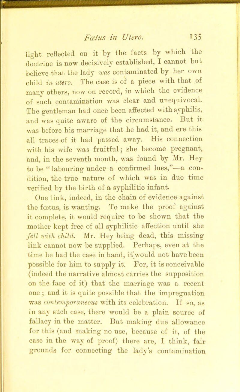 light reflected on it by the facts by which the doctrine is now decisively established, I cannot but believe that the lady was contaminated by her own. child in %dero. The case is of a piece with that of many others, now on record, in which the evidence of such contamination was clear and unequivocal. The gentleman had once been aJfected with syphilis, and was quite aware of the circumstance. But it was before his marriage that he had it, and ere this all traces of it had passed away. His connection with his wife was fruitful; she become pregnant, and, in the seventh month, was found by Mr. Hey to be labouring under a confirmed lues,—a con- dition, the true nature of which was in due time verified by the birth of a syphilitic infant. One link, indeed, in the chain of evidence against the foetus, is wanting. To make the proof against it complete, it would require to be shown that the mother kept free of all syphilitic affection until she fell ivith child. Mr. Hey being dead, this missing link cannot now be supplied. Perhaps, even at the time he had the case in hand, itVould not have been possible for him to supply it. For, it is conceivable (indeed the narrative almost carries the supposition on the face of it) that the marriage was a recent one ; and it is quite possible that the imjjreguation was contemporaneous with its celebration. If so, as in any stich case, there would be a plain source of fallacy in the matter. But making due allowance for this (and making no use, because of it, of the case in the way of proof) there are, I think, fair grounds for connecting the lady's contamination