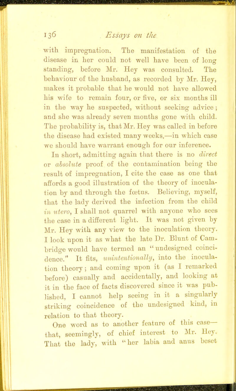•with impregnation. The manifestation of the disease in her could not well have been of long standing, before Mr. Hey was consulted. The behaviour of the husband, as recorded by Mr. Hey, makes it probable that he would not have allowed his wife to remain four, or five, or six months ill in the way he suspected, without seeking advice ; and she was already seven months gone with child. The probability is, that Mr. Hey was called in before the disease had existed many weeks,—in which case we should have warrant enough for onr inference. In short, admitting again that there is no direct or absolute proof of the contamination being the result of impregnation, I cite the case as one that affords a good illustration of the theory of inocula- tion by and through the fostus. Believing, myself, that the lady derived the infection from the child in iitero, I shall not qnarrel with anyone who sees the case in a different light. It was not given by Mr. Hey with any view to the inoculation theory. I look upon it as what the late Dr. Blunt of Cam- bridge would have termed an  undesigned coinci- dence. It fits, unintentionally, into the inocula- tion theory ; and coming upon it (as I remarked before) casually and accidentally, and looking at it in the face of facts discovered since it was pub- lished, I cannot help seeing in it a singularly striking coincidence of the undesigned kind, in relation to that theory. One word as to another feature of this case— that, seemingly, of chief interest to J\lr. Uey. That the lady, with her labia and anus beset