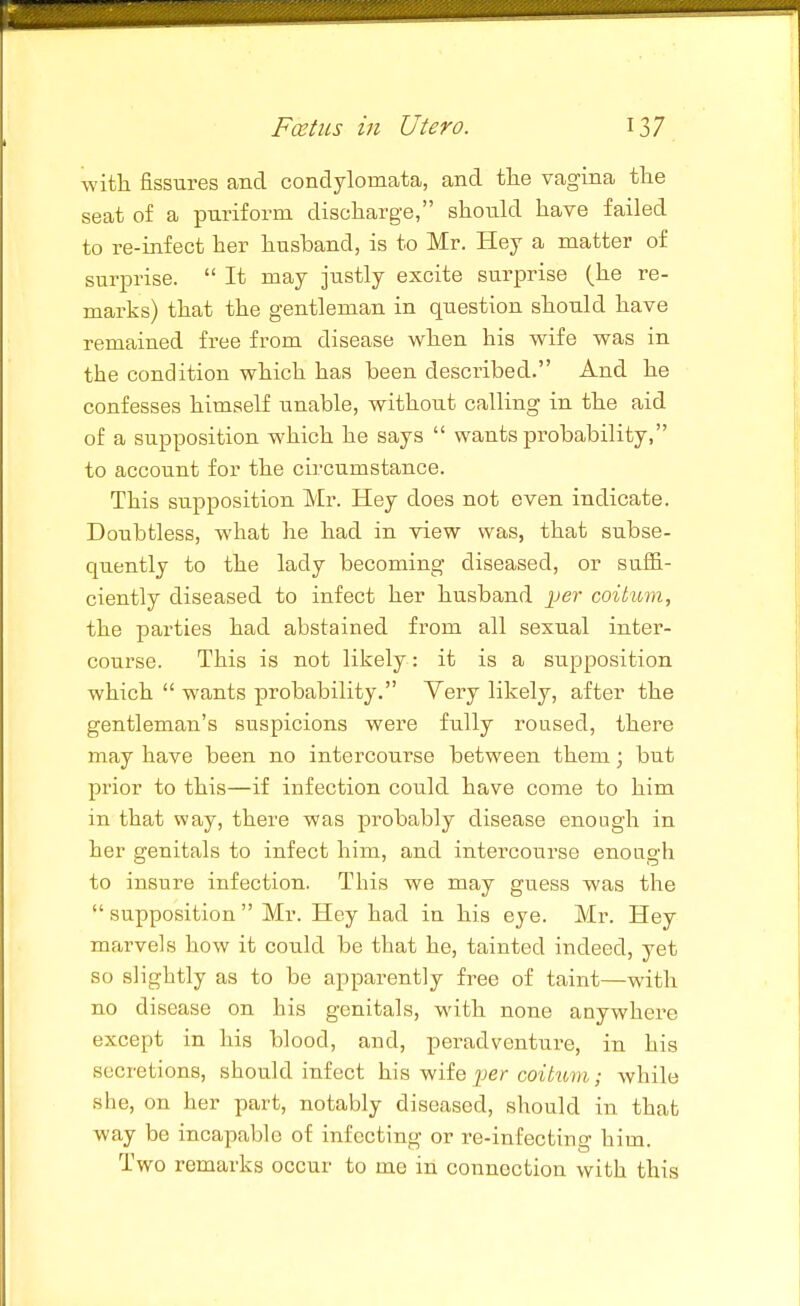 with fissures and condylomata, and the vagina the seat of a puriform discharge, should have failed to re-infect her husband, is to Mr. Hey a matter of surprise.  It may justly excite surprise (he re- marks) that the gentleman in question should have remained free from disease when his wife was in the condition which has been described. And he confesses himself unable, without calling in the aid of a supposition which he says  wants probability, to account for the circumstance. This supposition Mr. Hey does not even indicate. Doubtless, what he had in view was, that subse- quently to the lady becoming diseased, or suffi- ciently diseased to infect her husband jjer coitimi, the parties had abstained from all sexual inter- course. This is not likely: it is a supposition which  wants probability. Very likely, after the gentleman's suspicions were fully roused, there may have been no intercourse between them; but prior to this—if infection could have come to him in that way, there was probably disease enough in her genitals to infect him, and intercourse enough to insure infection. This we may guess was the  supposition  Mr. Hey had in his eye. Mr. Hey marvels how it could be that he, tainted indeed, yet so slightly as to be apparently free of taint—with no disease on his genitals, with none anywhere except in his blood, and, peradventure, in his secretions, should infect h.\^ Wiie per coitum.; while she, on her part, notably diseased, should in that way be incapable of infecting or re-infecting him. Two remarks occur to me in connection with this