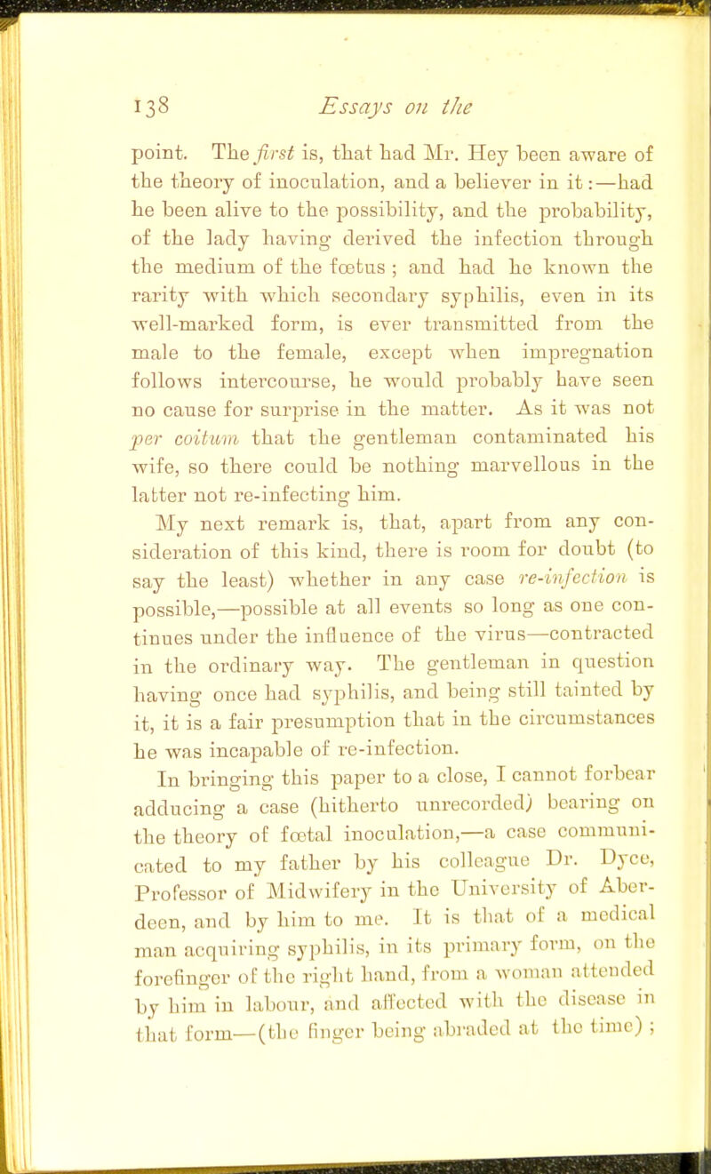 point. Th.Q first is, tliat had Mr. Hey been aware of the theory of inoculation, and a believer in it:—had he been alive to the 2>ossibility, and the jDrobability, of the lady having derived the infection through the medium of the foatas ; and had he known the rarity with which secondary syphilis, even in its well-marked form, is ever transmitted from the male to the female, except when impregnation follows intercoui'se, he would probably have seen no cause for surprise in the matter. As it was not per coitum that the gentleman contaminated his wife, so there could be nothing marvellous in the latter not re-infecting him. My next remark is, that, apart from any con- sideration of this kind, there is room for doubt (to say the least) whether in any case reinfection is possible,—possible at all events so long as one con- tinues under the influence of the virus—contracted in the ordinary way. The gentleman in question having once had syphilis, and being still tainted by it, it is a fair presumption that in the circumstances he was incapable of re-infection. In bringing this paper to a close, I cannot forbear adducing a case (hitherto unrecorded) bearing on the theory of foetal inoculation,—a case communi- cated to my father by his colleague Dr. Dyce, Professor of Midwifery in the University of Aber- deen, and by him to me. It is that of a medical man acquiring syphilis, in its primary form, on tlie forefinger of the right hand, from a Avoman attended by him in labour, and affected with the disease in that form—(the finger being abraded at the time) ;